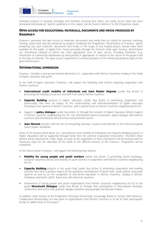 Programme
Guide

individual projects to develop strategies and methods ensuring that others can easily access what has been
developed and produced. Specific guidelines to this respect can be found in Annex II to this Programme Guide.

OPEN ACCESS FOR EDUCATIONAL MATERIALS, DOCUMENTS AND MEDIA PRODUCED BY
ERASMUS+
Erasmus+ promotes the open access to materials, documents and media that are useful for learning, teaching,
training, youth work and are produced by projects funded by the Programme. Beneficiaries of Erasmus+ grants
producing any such materials, documents and media in the scope of any funded project should make them
available for the public, in digital form, freely accessible through the Internet under open licences. Beneficiaries
are nonetheless allowed to define the most appropriate level of open access, including limitations (e.g.
interdiction of commercial exploitation by third parties) if appropriate in relation to the nature of the project and
to the type of material. The open access requirement is without prejudice to the intellectual property rights of the
grant beneficiaries.

INTERNATIONAL DIMENSION
Erasmus+ includes a strong international dimension (i.e. cooperation with Partner Countries) notably in the fields
of higher education and youth.
In the field of higher education, Erasmus+ will support the following main Actions targeting cooperation with
Partner Countries:


International credit mobility of individuals and Joint Master Degrees (under Key Action 1)
promoting the mobility of learners and staff from and to Partner Countries;



Capacity Building projects in higher education (under Key Action 2) promoting cooperation and
partnerships that have an impact on the modernisation and internationalisation of higher education
institutions and systems in Partner Countries, with a special focus on Partner Countries neighbouring the EU;



Support to policy dialogue (under Key Action 3) through the network of Higher Education Reform Experts
in Partner Countries neighbouring the EU, the international alumni association, policy dialogue with partner
countries and international attractiveness and promotion events;



Jean Monnet activities with the aim of stimulating teaching, research and reflection in the field of European
Union studies worldwide.

Some of the Actions listed above (i.e. international credit mobility of individuals and Capacity Building projects in
higher education) will be supported through funds from the external cooperation instruments. Therefore these
Actions will be launched at a later stage, as soon as the negotiation of these instruments will be finalised and the
necessary steps for the allocation of the funds to the different Actions of the Erasmus+ Programme will be
completed.
In the field of youth, Erasmus+ will support the following main Actions:


Mobility for young people and youth workers (under Key Action 1) promoting Youth Exchanges,
European Voluntary Service and mobility of youth workers in cooperation with Partner Countries neighbouring
the EU;



Capacity Building projects in the youth field (under Key Action 2) promoting cooperation and mobility
activities that have a positive impact on the qualitative development of youth work, youth policies and youth
systems as well as on the recognition of non-formal education in Partner Countries, notably in African,
Caribbean and Pacific (ACP), Asian and Latin American countries;



Involvement of young people and youth organisations from Partner Countries neighbouring the EU in the
youth Structured Dialogue (under Key Action 3) through their participation in international meetings,
conferences and events that promote dialogue between young people and decision-makers.

In addition, other Actions of the Programme (Strategic Partnerships, Knowledge Alliances, Sectors Skills Alliances,
Collaborative Partnerships) are also open to organisations from Partner Countries in so far as their participation
brings an added value to the project.

12

 