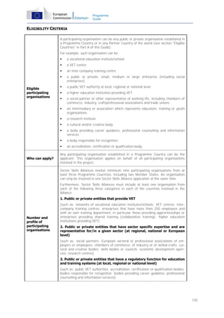 Programme
Guide

ELIGIBILITY CRITERIA
A participating organisation can be any public or private organisation established in
a Programme Country or in any Partner Country of the world (see section "Eligible
Countries" in Part A of this Guide).
For example, such organisation can be:



an inter-company training centre;



a public or private, small, medium or large enterprise (including social
enterprises);



a public VET authority at local, regional or national level;



a higher education institution providing VET;



a social partner or other representative of working life, including chambers of
commerce, industry, craft/professional associations and trade unions;



an intermediary or association which represents education, training or youth
organisations;



a research institute;



a cultural and/or creative body;



a body providing career guidance, professional counselling and information
services;



a body responsible for recognition;


Who can apply?

a VET centre;



Eligible
participating
organisations

a vocational education institute/school;

an accreditation, certification or qualification body.

Any participating organisation established in a Programme Country can be the
applicant. This organisation applies on behalf of all participating organisations
involved in the project.
Sector Skills Alliances involve minimum nine participating organisations from at
least three Programme Countries, including two Member States. An organisation
can only be involved in one Sector Skills Alliance application at the same time.
Furthermore, Sector Skills Alliances must include at least one organisation from
each of the following three categories in each of the countries involved in the
Alliance:
1. Public or private entities that provide VET

Number and
profile of
participating
organisations

(such as: networks of vocational education institutes/schools; VET centres; intercompany training centres; enterprises that have more than 250 employees and
with an own training department, in particular those providing apprenticeships or
enterprises providing shared training (collaborative training); higher education
institutions providing VET)
2. Public or private entities that have sector specific expertise and are
representative for/in a given sector (at regional, national or European
level)
(such as: social partners; European sectoral or professional associations of employers or employees; chambers of commerce, of industry or of skilled crafts; cultural and creative bodies; skills bodies or councils; economic development agencies; research centres)
3. Public or private entities that have a regulatory function for education
and training systems (at local, regional or national level)
(such as: public VET authorities; accreditation, certification or qualification bodies;
bodies responsible for recognition; bodies providing career guidance, professional
counselling and information services)

120

 