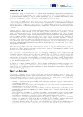 Part A – What are the objectives and important features of the Programme

MULTILINGUALISM
Multilingualism is one of the cornerstones of the European project and a powerful symbol of the EU's aspiration to
be united in diversity. Foreign languages have a prominent role among the skills that will help equip people better
for the labour market and make the most of available opportunities. The EU has set the goal that every citizen
should have the opportunity to acquire at least two foreign languages, from an early age.
The promotion of language learning and linguistic diversity is one of the specific objectives of the Programme.
The lack of language competences is one of the main barriers to participation in European education, training and
youth programmes. The opportunities put in place to offer linguistic support are aimed to make mobility more
efficient and effective, to improve learning performance and therefore contribute to the specific objective of the
Programme.
Linguistic support is available for the language used by participants for studying, carrying out a traineeship or
volunteering abroad in the framework of long-term mobility activities supported under Key Action 1. Linguistic
support will mainly be offered online, as e-learning offers advantages for language learning in terms of access
and flexibility. Online support includes mandatory assessment of language competences and voluntary language
courses. Language assessment is a crucial aspect of the initiative in order to provide the right preparation for
each participant and collect evidence on language skills of EU mobility participants. Therefore, a language
assessment will be undertaken by participants before mobility and another assessment will be carried out at the
end of the mobility period to monitor progress in language competences. The results of the language assessment
test carried out by participants before their departure will not preclude them from taking part in the mobility
activity, whatever the result is.
Before the capacity of the online tools can be developed to cover all languages, funding will be provided to
beneficiaries of mobility projects with a view to provide linguistic support in the languages not available through
the online service offered by the Commission.
Under Key Action 2, Strategic Partnerships in the area of language teaching and learning will be encouraged.
Innovation and good practices aiming to promote language skills can include for example teaching and
assessment methods, development of pedagogical material, research, computer assisted language learning and
entrepreneurial ventures using foreign languages. Furthermore, funding for linguistic support can be provided
when necessary to beneficiaries of Strategic Partnerships who organise long-term training and teaching activities
for staff, youth workers and learners.
As regards the European Language Label (ELL) awards, National Agencies are encouraged to organise - on a
voluntary basis - regular (annual or biennial) national competitions in the Programme Countries. The ELL award
should function as a stimulus to exploit and disseminate the results of excellence in multilingualism, and promote
public interest in language learning.

EQUITY AND INCLUSION
The Erasmus+ Programme aims at promoting equity and inclusion by facilitating the access to learners with
disadvantaged backgrounds and fewer opportunities compared to their peers. These persons have a disadvantage
because of personal difficulties or obstacles that limit or prevent them from taking part in transnational projects.
The obstacles or difficulties these persons may face are categorised below:










disability (i.e. participants with special needs): people with mental (intellectual, cognitive, learning), physical,
sensory or other disabilities;
educational difficulties: young people with learning difficulties; early school-leavers; lower qualified persons;
young people with poor school performance;
economic obstacles: people with a low standard of living, low income, dependence on social welfare system;
young people in long-term unemployment or poverty; people who are homeless, people in debt or with
financial problems;
cultural differences: immigrants or refugees or descendants from immigrant or refugee families; people
belonging to a national or ethnic minority; people with linguistic adaptation and cultural inclusion difficulties;
health problems: people with chronic health problems, severe illnesses or psychiatric conditions;
social obstacles: people facing discrimination because of gender, age, ethnicity, religion, sexual orientation,
disability, etc.; people with limited social skills or anti-social or risky behaviours; people in a precarious
situation; (ex-)offenders, (ex-)drug or alcohol abusers; young and/or single parents; orphans;
geographical obstacles: people from remote or rural areas; people living in small islands or peripheral regions;
people from urban problem zones; people from less serviced areas (limited public transport, poor facilities).

13

 