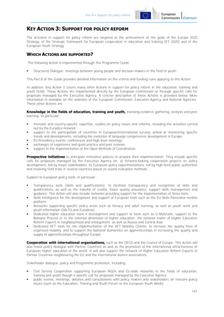 Part B – Support for policy reform

KEY ACTION 3: SUPPORT FOR POLICY REFORM
The activities in support for policy reform are targeted at the achievement of the goals of the Europe 2020
Strategy, of the Strategic framework for European cooperation in education and training (ET 2020) and of the
European Youth Strategy.

WHICH ACTIONS ARE SUPPORTED?
The following Action is implemented through this Programme Guide:


Structured Dialogue: meetings between young people and decision-makers in the field of youth.

This Part B of the Guide provides detailed information on the criteria and funding rules applying to this Action.
In addition, Key Action 3 covers many other Actions in support for policy reform in the education, training and
youth fields. These Actions are implemented directly by the European Commission or through specific calls for
proposals managed by the Executive Agency. A concise description of these Actions is provided below. More
information is available on the websites of the European Commission, Executive Agency and National Agencies.
These other Actions are:
Knowledge in the fields of education, training and youth, involving evidence gathering, analysis and peer
learning. In particular:






thematic and country-specific expertise, studies on policy issues and reforms, including the activities carried
out by the Eurydice network;
support to the participation of countries in European/international surveys aimed at monitoring specific
trends and developments, including the evolution of language competences development in Europe;
EU Presidency events, conferences and high-level meetings;
exchanges of experience and good practice and peer reviews;
support to the implementation of the Open Methods of Coordination.

Prospective initiatives to anticipate innovative policies or prepare their implementation. They include specific
calls for proposals managed by the Executive Agency on: a) forward-looking cooperation projects on policy
development, led by major stakeholders; b) European policy experimentations, led by high-level public authorities
and involving field trials in several countries based on sound evaluation methods.
Support to European policy tools, in particular:








Transparency tools (skills and qualifications), to facilitate transparency and recognition of skills and
qualifications, as well as the transfer of credits, foster quality assurance, support skills management and
guidance. This Action will also include networks providing support for the implementation of those tools;
Skills intelligence for the development and support of European tools such as the EU Skills Panorama –online
platform;
Networks supporting specific policy areas such as literacy and adult learning, as well as youth work and
youth information (SALTO and Eurodesk);
Dedicated higher education tools – development and support to tools such as U-Multirank, support to the
Bologna Process or to the external dimension of higher education; the national teams of Higher Education
Reform Experts in neighbourhood and enlargement, as well as Russia and Central Asia;
Dedicated VET tools for the implementation of the VET Mobility Charter, to increase the quality level of
organised mobility, and to support the National Authorities on apprenticeships in increasing the quality and
supply of apprenticeships throughout Europe.

Cooperation with international organisations, such as the OECD and the Council of Europe. This Action will
also foster policy dialogue with Partner Countries as well as the promotion of the international attractiveness of
European higher education in the world. It will also support the network of Higher Education Reform Experts in
Partner Countries neighbouring the EU and the international alumni associations.
Stakeholder dialogue, policy and Programme promotion, including:



Civil Society Cooperation supporting European NGOs and EU-wide networks in the fields of education,
training and youth though a specific call for proposals managed by the Executive Agency;
public events, meetings, debates and consultations with policy makers and stakeholders on relevant policy
issues (such as the Education, Training and Youth Forum or the European Youth Week);
141

 
