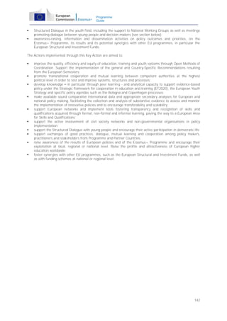 Programme
Guide




Structured Dialogue in the youth field, including the support to National Working Groups as well as meetings
promoting dialogue between young people and decision-makers (see section below);
awareness-raising, information and dissemination activities on policy outcomes and priorities, on the
Erasmus+ Programme, its results and its potential synergies with other EU programmes, in particular the
European Structural and Investment Funds.

The Actions implemented through this Key Action are aimed to:
















improve the quality, efficiency and equity of education, training and youth systems through Open Methods of
Coordination. Support the implementation of the general and Country-Specific Recommendations resulting
from the European Semesters;
promote transnational cooperation and mutual learning between competent authorities at the highest
political level in order to test and improve systems, structures and processes;
develop knowledge – in particular through peer learning - and analytical capacity to support evidence-based
policy under the Strategic framework for cooperation in education and training (ET2020), the European Youth
Strategy and specific policy agendas such as the Bologna and Copenhagen processes;
make available sound comparative international data and appropriate secondary analyses for European and
national policy making, facilitating the collection and analysis of substantive evidence to assess and monitor
the implementation of innovative policies and to encourage transferability and scalability;
support European networks and implement tools fostering transparency and recognition of skills and
qualifications acquired through formal, non-formal and informal learning, paving the way to a European Area
for Skills and Qualifications;
support the active involvement of civil society networks and non-governmental organisations in policy
implementation;
support the Structured Dialogue with young people and encourage their active participation in democratic life
support exchanges of good practices, dialogue, mutual learning and cooperation among policy makers,
practitioners and stakeholders from Programme and Partner Countries;
raise awareness of the results of European policies and of the Erasmus+ Programme and encourage their
exploitation at local, regional or national level. Raise the profile and attractiveness of European higher
education worldwide;
foster synergies with other EU programmes, such as the European Structural and Investment Funds, as well
as with funding schemes at national or regional level.

142

 