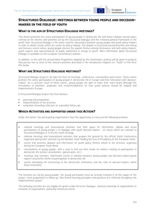 Part B – Meetings between young people and decision-makers in the field of youth

STRUCTURED DIALOGUE: MEETINGS BETWEEN YOUNG PEOPLE AND DECISIONMAKERS IN THE FIELD OF YOUTH

WHAT IS THE AIM OF STRUCTURED DIALOGUE MEETINGS?
This Action promotes the active participation of young people in democratic life and fosters debate around topics
centred on the themes and priorities set by the Structured Dialogue and the renewed political framework in the
youth field. Structured Dialogue is the name used for discussions between young people and youth policy-makers
in order to obtain results which are useful for policy-making. The debate is structured around priorities and timing
and foresees events where young people discuss the agreed themes among themselves and with policy-makers,
youth experts and representatives of public authorities in charge of youth. More information about Structured
Dialogue is available on the European Commission's website.
In addition, in line with the annual Work Programme adopted by the Commission, priority will be given to projects
that pursue one or more of the relevant priorities described in the introduction chapters on "Youth" in Part B of
this Guide.

WHAT ARE STRUCTURED DIALOGUE MEETINGS?
Structured Dialogue projects can take the form of meetings, conferences, consultations and events. These events
promote the active participation of young people in democratic life in Europe and their interaction with decisionmakers. As a concrete result of these events, young people are able to make their voice heard (through the
formulation of positions, proposals and recommendations) on how youth policies should be shaped and
implemented in Europe.
A Structured Dialogue project has three phases:




planning and preparation;
implementation of the activities;
evaluation (including reflection on a possible follow-up).

WHICH ACTIVITIES ARE SUPPORTED UNDER THIS ACTION?
Under this Action, the participating organisations have the opportunity to carry out the following activities:



national meetings and transnational seminars that offer space for information, debate and active
participation of young people – in dialogue with youth decision-makers - on issues which are relevant to
Structured Dialogue or to the EU Youth Strategy



national meetings and transnational seminars that prepare the ground for the official Youth Conferences
organised during each semester by the Member State holding the turn of Presidency of the European Union



events that promote debates and information on youth policy themes linked to the activities organised
during the European Youth Week



consultations of young people, with a view to find out their needs on matters relating to participation in
democratic life (online consultations, opinion polls, etc.)



meetings and seminars, information events or debates between young people and decision-makers/youth
experts around the theme of participation in democratic life



events simulating the functioning of the democratic institutions and the roles of decision-makers within
these institutions

The activities are led by young people; the young participants must be actively involved in all the stages of the
project, from preparation to follow-up. Non-formal learning principles and practices are reflected throughout the
implementation project.
The following activities are not eligible for grants under Structure Dialogue: statutory meetings of organisations or
networks of organisations; politically influenced events.

143

 
