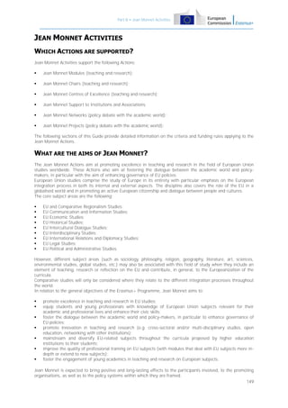 Part B – Jean Monnet Activities

JEAN MONNET ACTIVITIES
WHICH ACTIONS ARE SUPPORTED?
Jean Monnet Activities support the following Actions:


Jean Monnet Modules (teaching and research);



Jean Monnet Chairs (teaching and research);



Jean Monnet Centres of Excellence (teaching and research);



Jean Monnet Support to Institutions and Associations;



Jean Monnet Networks (policy debate with the academic world);



Jean Monnet Projects (policy debate with the academic world);

The following sections of this Guide provide detailed information on the criteria and funding rules applying to the
Jean Monnet Actions.

WHAT ARE THE AIMS OF JEAN MONNET?
The Jean Monnet Actions aim at promoting excellence in teaching and research in the field of European Union
studies worldwide. These Actions also aim at fostering the dialogue between the academic world and policymakers, in particular with the aim of enhancing governance of EU policies.
European Union studies comprise the study of Europe in its entirety with particular emphasis on the European
integration process in both its internal and external aspects. The discipline also covers the role of the EU in a
globalised world and in promoting an active European citizenship and dialogue between people and cultures.
The core subject areas are the following:










EU
EU
EU
EU
EU
EU
EU
EU
EU

and Comparative Regionalism Studies;
Communication and Information Studies;
Economic Studies;
Historical Studies;
Intercultural Dialogue Studies;
Interdisciplinary Studies;
International Relations and Diplomacy Studies;
Legal Studies;
Political and Administrative Studies.

However, different subject areas (such as sociology, philosophy, religion, geography, literature, art, sciences,
environmental studies, global studies, etc.) may also be associated with this field of study when they include an
element of teaching, research or reflection on the EU and contribute, in general, to the Europeanization of the
curricula.
Comparative studies will only be considered where they relate to the different integration processes throughout
the world.
In relation to the general objectives of the Erasmus+ Programme, Jean Monnet aims to:








promote excellence in teaching and research in EU studies;
equip students and young professionals with knowledge of European Union subjects relevant for their
academic and professional lives and enhance their civic skills;
foster the dialogue between the academic world and policy-makers, in particular to enhance governance of
EU policies;
promote innovation in teaching and research (e.g. cross-sectoral and/or multi-disciplinary studies, open
education, networking with other institutions);
mainstream and diversify EU-related subjects throughout the curricula proposed by higher education
institutions to their students;
improve the quality of professional training on EU subjects (with modules that deal with EU subjects more indepth or extend to new subjects);
foster the engagement of young academics in teaching and research on European subjects.

Jean Monnet is expected to bring positive and long-lasting effects to the participants involved, to the promoting
organisations, as well as to the policy systems within which they are framed.
149

 