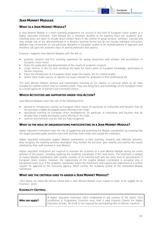 Part B – Jean Monnet Modules

JEAN MONNET MODULES
WHAT IS A JEAN MONNET MODULE?
A Jean Monnet Module is a short teaching programme (or course) in the field of European Union studies at a
higher education institution. Each Module has a minimum duration of 40 teaching hours per academic year.
Teaching hours are taken to include direct contact hours in the context of group lectures, seminars, tutorials and
may include any of the aforementioned in a distance learning format but do not include individual instruction.
Modules may concentrate on one particular discipline in European studies or be multidisciplinary in approach and
therefore call upon the academic input of several professors and experts.
Erasmus+ supports Jean Monnet Modules with the aim to:






promote research and first teaching experience for young researchers and scholars and practitioners in
European Union issues;
foster the publication and dissemination of the results of academic research;
create interest in the EU and constitute the basis for future poles of European knowledge, particularly in
Partner Countries;
foster the introduction of a European Union angle into mainly non EU related studies;
deliver tailor-made courses on specific EU issues relevant for graduates in their professional life.

The Jean Monnet Module anchors and mainstreams teaching on EU matters in curricula which so far have
included EU-related content only to a limited extent. They also bring facts and knowledge on the European Union
to a broad spectrum of learners and interested citizens.

WHICH ACTIVITIES ARE SUPPORTED UNDER THIS ACTION?
Jean Monnet Modules must take one of the following forms:




general or introductory courses on European Union issues (in particular at institutions and faculties that do
not yet have a highly developed course offering in the field);
specialised teaching on European Union developments (in particular at institutions and faculties that do
already have a highly developed course offering in the field);
summer and intensive courses that are fully recognised.

WHAT IS THE ROLE OF ORGANISATIONS PARTICIPATING IN A JEAN MONNET MODULE?
Higher education institutions have the role of supporting and promoting the Module coordinators by ensuring that
the largest possible public benefits from their activities both inside and outside the institution.
Higher education institutions support Module coordinators in their teaching, research and reflection activities:
they recognise the teaching activities developed; they monitor the activities, give visibility and valorise the results
obtained by their staff involved in Jean Monnet.
Higher education institutions are required to maintain the activities of a Jean Monnet Module during the entire
duration of the project, including replacing the academic coordinator if the need arises. The institution is obliged
to replace Module coordinators with another member of its teaching staff with the same level of specialisation in
European Union studies. However, the replacement of the original Module coordinator is accepted only in
exceptional cases (e.g. if the academic coordinator leaves the institution) and requires the submission of a written
request for approval to the Executive Agency, which verifies the academic profile of the nominated Module
coordinator.

WHAT ARE THE CRITERIA USED TO ASSESS A JEAN MONNET MODULE?
Here below are listed the formal criteria that a Jean Monnet Module must respect in order to be eligible for an
Erasmus+ grant:

ELIGIBILITY CRITERIA

Who can apply?

A higher education institution (HEI) established in any country of the world. HEIs
established in Programme Countries must hold a valid Erasmus Charter for Higher
Education (ECHE). An ECHE is not required for participating HEIs in Partner Countries.

151

 