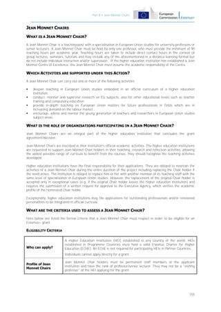 Part B – Jean Monnet Chairs

JEAN MONNET CHAIRS
WHAT IS A JEAN MONNET CHAIR?
A Jean Monnet Chair is a teaching post with a specialisation in European Union studies for university professors or
senior lecturers. A Jean Monnet Chair must be hold by only one professor, who must provide the minimum of 90
teaching hours per academic year. Teaching hours are taken to include direct contact hours in the context of
group lectures, seminars, tutorials and may include any of the aforementioned in a distance learning format but
do not include individual instruction and/or supervision. If the higher education institution has established a Jean
Monnet Centre of Excellence, the Jean Monnet Chair must assume the academic responsibility of the Centre.

WHICH ACTIVITIES ARE SUPPORTED UNDER THIS ACTION?
A Jean Monnet Chair can carry out one or more of the following activities:





deepen teaching in European Union studies embodied in an official curriculum of a higher education
institution;
conduct, monitor and supervise research on EU subjects, also for other educational levels such as teacher
training and compulsory education;
provide in-depth teaching on European Union matters for future professionals in fields which are in
increasing demand on the labour market ;
encourage, advise and mentor the young generation of teachers and researchers in European Union studies
subject areas.

WHAT IS THE ROLE OF ORGANISATIONS PARTICIPATING IN A JEAN MONNET CHAIR?
Jean Monnet Chairs are an integral part of the higher education institution that concludes the grant
agreement/decision.
Jean Monnet Chairs are inscribed in their institution's official academic activities. The higher education institutions
are requested to support Jean Monnet Chair holders in their teaching, research and reflection activities, allowing
the widest possible range of curricula to benefit from the courses; they should recognise the teaching activities
developed.
Higher education institutions have the final responsibility for their applications. They are obliged to maintain the
activities of a Jean Monnet Chair during the entire duration of the project including replacing the Chair holder if
the need arises. The institution is obliged to replace him or her with another member of its teaching staff with the
same level of specialisation in European Union studies. However, the replacement of the original Chair holder is
accepted only in exceptional cases (e.g. if the original Chair holder leaves the higher education institution) and
requires the submission of a written request for approval to the Executive Agency, which verifies the academic
profile of the nominated Chair holder.
Exceptionally, higher education institutions may file applications for outstanding professionals and/or renowned
personalities to be integrated in official curricula.

WHAT ARE THE CRITERIA USED TO ASSESS A JEAN MONNET CHAIR?
Here below are listed the formal criteria that a Jean Monnet Chair must respect in order to be eligible for an
Erasmus+ grant:

ELIGIBILITY CRITERIA

Who can apply?

A Higher Education Institution (HEI) established in any country of the world. HEIs
established in Programme Countries must hold a valid Erasmus Charter for Higher
Education (ECHE). An ECHE is not required for participating HEIs in Partner Countries.
Individuals cannot apply directly for a grant.

Profile of Jean
Monnet Chairs

Jean Monnet Chair holders must be permanent staff members at the applicant
institution and have the rank of professor/senior lecturer. They may not be a "visiting
professor" at the HEI applying for the grant.

155

 