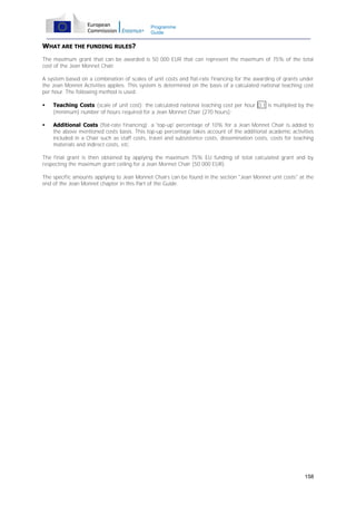 Programme
Guide

WHAT ARE THE FUNDING RULES?
The maximum grant that can be awarded is 50 000 EUR that can represent the maximum of 75% of the total
cost of the Jean Monnet Chair.
A system based on a combination of scales of unit costs and flat-rate financing for the awarding of grants under
the Jean Monnet Activities applies. This system is determined on the basis of a calculated national teaching cost
per hour. The following method is used:


Teaching Costs (scale of unit cost): the calculated national teaching cost per hour D.1 is multiplied by the
(minimum) number of hours required for a Jean Monnet Chair (270 hours);



Additional Costs (flat-rate financing): a 'top-up' percentage of 10% for a Jean Monnet Chair is added to
the above mentioned costs basis. This top-up percentage takes account of the additional academic activities
included in a Chair such as staff costs, travel and subsistence costs, dissemination costs, costs for teaching
materials and indirect costs, etc.

The final grant is then obtained by applying the maximum 75% EU funding of total calculated grant and by
respecting the maximum grant ceiling for a Jean Monnet Chair (50 000 EUR).
The specific amounts applying to Jean Monnet Chairs can be found in the section "Jean Monnet unit costs" at the
end of the Jean Monnet chapter in this Part of the Guide.

158

 