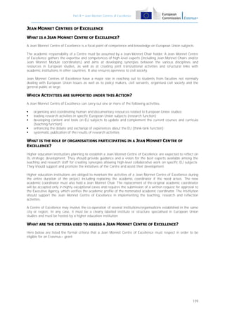 Part B – Jean Monnet Centres of Excellence

JEAN MONNET CENTRES OF EXCELLENCE
WHAT IS A JEAN MONNET CENTRE OF EXCELLENCE?
A Jean Monnet Centre of Excellence is a focal point of competence and knowledge on European Union subjects.
The academic responsibility of a Centre must be assumed by a Jean Monnet Chair holder. A Jean Monnet Centre
of Excellence gathers the expertise and competences of high-level experts (including Jean Monnet Chairs and/or
Jean Monnet Module coordinators) and aims at developing synergies between the various disciplines and
resources in European studies, as well as at creating joint transnational activities and structural links with
academic institutions in other countries. It also ensures openness to civil society.
Jean Monnet Centres of Excellence have a major role in reaching out to students from faculties not normally
dealing with European Union issues as well as to policy makers, civil servants, organised civil society and the
general public at large.

WHICH ACTIVITIES ARE SUPPORTED UNDER THIS ACTION?
A Jean Monnet Centre of Excellence can carry out one or more of the following activities:






organising and coordinating human and documentary resources related to European Union studies;
leading research activities in specific European Union subjects (research function);
developing content and tools on EU subjects to update and complement the current courses and curricula
(teaching function);
enhancing the debate and exchange of experiences about the EU (think-tank function);
systematic publication of the results of research activities.

WHAT IS THE ROLE OF ORGANISATIONS PARTICIPATING IN A JEAN MONNET CENTRE OF
EXCELLENCE?
Higher education institutions planning to establish a Jean Monnet Centre of Excellence are expected to reflect on
its strategic development. They should provide guidance and a vision for the best experts available among the
teaching and research staff for creating synergies allowing high-level collaborative work on specific EU subjects.
They should support and promote the initiatives of the Centre and assist their development.
Higher education institutions are obliged to maintain the activities of a Jean Monnet Centre of Excellence during
the entire duration of the project including replacing the academic coordinator if the need arises. The new
academic coordinator must also hold a Jean Monnet Chair. The replacement of the original academic coordinator
will be accepted only in highly exceptional cases and requires the submission of a written request for approval to
the Executive Agency, which verifies the academic profile of the nominated academic coordinator. The Institution
should support the Jean Monnet Centre of Excellence in implementing the teaching, research and reflection
activities.
A Centre of Excellence may involve the co-operation of several institutions/organisations established in the same
city or region. In any case, it must be a clearly labelled institute or structure specialised in European Union
studies and must be hosted by a higher education institution.

WHAT ARE THE CRITERIA USED TO ASSESS A JEAN MONNET CENTRE OF EXCELLENCE?
Here below are listed the formal criteria that a Jean Monnet Centre of Excellence must respect in order to be
eligible for an Erasmus+ grant:

159

 