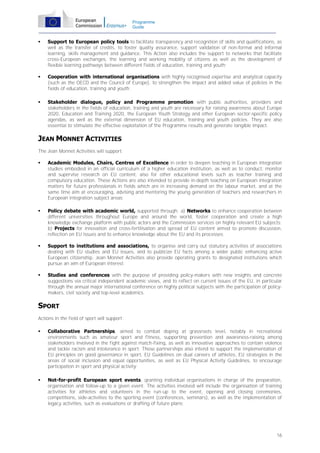Programme
Guide



Support to European policy tools to facilitate transparency and recognition of skills and qualifications, as
well as the transfer of credits, to foster quality assurance, support validation of non-formal and informal
learning, skills management and guidance. This Action also includes the support to networks that facilitate
cross-European exchanges, the learning and working mobility of citizens as well as the development of
flexible learning pathways between different fields of education, training and youth;



Cooperation with international organisations with highly recognised expertise and analytical capacity
(such as the OECD and the Council of Europe), to strengthen the impact and added value of policies in the
fields of education, training and youth;



Stakeholder dialogue, policy and Programme promotion with public authorities, providers and
stakeholders in the fields of education, training and youth are necessary for raising awareness about Europe
2020, Education and Training 2020, the European Youth Strategy and other European sector-specific policy
agendas, as well as the external dimension of EU education, training and youth policies. They are also
essential to stimulate the effective exploitation of the Programme results and generate tangible impact.

JEAN MONNET ACTIVITIES
The Jean Monnet Activities will support:


Academic Modules, Chairs, Centres of Excellence in order to deepen teaching in European integration
studies embodied in an official curriculum of a higher education institution, as well as to conduct, monitor
and supervise research on EU content, also for other educational levels such as teacher training and
compulsory education. These Actions are also intended to provide in-depth teaching on European integration
matters for future professionals in fields which are in increasing demand on the labour market, and at the
same time aim at encouraging, advising and mentoring the young generation of teachers and researchers in
European integration subject areas;



Policy debate with academic world, supported through: a) Networks to enhance cooperation between
different universities throughout Europe and around the world, foster cooperation and create a high
knowledge exchange platform with public actors and the Commission services on highly relevant EU subjects;
b) Projects for innovation and cross-fertilisation and spread of EU content aimed to promote discussion,
reflection on EU issues and to enhance knowledge about the EU and its processes;



Support to institutions and associations, to organise and carry out statutory activities of associations
dealing with EU studies and EU issues, and to publicize EU facts among a wider public enhancing active
European citizenship. Jean Monnet Activities also provide operating grants to designated institutions which
pursue an aim of European interest;



Studies and conferences with the purpose of providing policy-makers with new insights and concrete
suggestions via critical independent academic views, and to reflect on current issues of the EU, in particular
through the annual major international conference on highly political subjects with the participation of policymakers, civil society and top-level academics.

SPORT
Actions in the field of sport will support:


Collaborative Partnerships, aimed to combat doping at grassroots level, notably in recreational
environments such as amateur sport and fitness, supporting prevention and awareness-raising among
stakeholders involved in the fight against match-fixing, as well as innovative approaches to contain violence
and tackle racism and intolerance in sport. These partnerships also intend to support the implementation of
EU principles on good governance in sport, EU Guidelines on dual careers of athletes, EU strategies in the
areas of social inclusion and equal opportunities, as well as EU Physical Activity Guidelines, to encourage
participation in sport and physical activity;



Not-for-profit European sport events, granting individual organisations in charge of the preparation,
organisation and follow-up to a given event. The activities involved will include the organisation of training
activities for athletes and volunteers in the run-up to the event, opening and closing ceremonies,
competitions, side-activities to the sporting event (conferences, seminars), as well as the implementation of
legacy activities, such as evaluations or drafting of future plans;

16

 