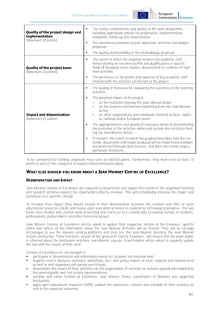 Part B – Jean Monnet Centres of Excellence



The clarity, completeness and quality of the work programme,
including appropriate phases for preparation, implementation,
evaluation, follow-up and dissemination



The consistency between project objectives, activities and budget
proposed



The quality and feasibility of the methodology proposed



The extent to which the proposal involves key academic staff
demonstrating an excellent profile and qualifications in specific
fields of European Union studies, documented by evidence of highlevel activities



The pertinence of the profile and expertise of key academic staff
involved with the activities carried out in the project



The quality of measures for evaluating the outcomes of the teaching
activities



The potential impact of the project:
on the institution hosting the Jean Monnet Action
on the students and learners benefiting from the Jean Monnet
Action
on other organisations and individuals involved at local, regional, national and/or European levels



The appropriateness and quality of measures aimed at disseminating
the outcomes of the activities within and outside the institution hosting the Jean Monnet Action



Quality of the project design and
implementation
(Maximum 25 points)

If relevant, the extent to which the proposal describes how the materials, documents and media produced will be made freely available
and promoted through open licences, and does not contain disproportionate limitations

Quality of the project team
(Maximum 25 points)

Impact and dissemination
(Maximum 25 points)

To be considered for funding, proposals must score at least 60 points. Furthermore, they must score at least 13
points in each of the categories of award criteria mentioned above.

WHAT ELSE SHOULD YOU KNOW ABOUT A JEAN MONNET CENTRE OF EXCELLENCE?
DISSEMINATION AND IMPACT
Jean Monnet Centres of Excellence are required to disseminate and exploit the results of the organised teaching
and research activities beyond the stakeholders directly involved. This will considerably increase the impact and
contribute to a systemic change.
To increase their impact they should include in their dissemination activities the creation and offer of open
educational resources (OER) and involve open education activities to respond to technological progress. This will
foster more flexible and creative ways of learning and reach out to a considerably increasing number of students,
professionals, policy makers and other interested groups.
Jean Monnet Centres of Excellence will be asked to update their respective section of the Erasmus+ specific
online tool where all the information about the Jean Monnet Activities will be hosted. They will be strongly
encouraged to use the relevant existing platforms and tools (i.e. the Jean Monnet directory, the Jean Monnet
virtual community). These functions, as part of the general IT tool for Erasmus+, will ensure that the wider public
is informed about the institutions and their Jean Monnet courses. Grant holders will be asked to regularly update
the tool with the results of their work.
Centres of Excellence are encouraged to:

participate in dissemination and information events at European and national level;

organise events (lectures, seminars, workshops, etc.) with policy makers at local, regional and national level
as well as with organised civil society and schools;

disseminate the results of their activities via the organisation of seminars or lectures geared and adapted to
the general public and civil society representatives;

network with other Centres of Excellence, Jean Monnet Chairs, coordinators of Modules and supported
Institutions;

apply open educational resources (OER), publish the summaries, content and schedule of their activities as
well as the expected outcomes.
161

 