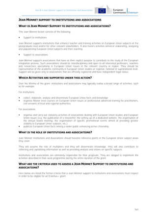 Part B – Jean Monnet support to Institutions and Associations

JEAN MONNET SUPPORT TO INSTITUTIONS AND ASSOCIATIONS
WHAT IS JEAN MONNET SUPPORT TO INSTITUTIONS AND ASSOCIATIONS?
This Jean Monnet Action consists of the following:


Support to institutions

Jean Monnet supports institutions that enhance teacher and training activities on European Union subjects at the
postgraduate level and/or for other relevant stakeholders. It also fosters activities aimed at elaborating, analysing
and popularizing European Union subjects and their teaching.


Support to associations

Jean Monnet supports associations that have as their explicit purpose to contribute to the study of the European
integration process. Such associations should be interdisciplinary and open to all interested professors, teachers
and researchers specialising in European Union issues in the relevant country or region. They should be
representative of the academic community in European Union studies at regional, national or supranational level.
Support will be given only to associations that are officially registered and have independent legal status.

WHICH ACTIVITIES ARE SUPPORTED UNDER THIS ACTION?
Over the lifetime of the grant, institutions and associations may typically realise a broad range of activities, such
as for example:
For institutions:



collect, elaborate, analyse and disseminate European Union facts and knowledge
organise Master level courses on European Union issues or professional advanced training for practitioners,
civil servants of local and regional authorities.

For associations:




organise and carry out statutory activities of associations dealing with European Union studies and European
Union issues (e.g. the publication of a newsletter, the setting up of a dedicated website, the organisation of
the annual board meeting, the organisation of specific promotional events aimed at providing greater
visibility to European Union subjects, etc.);
publicize European Union facts among a wider public enhancing active citizenship.

WHAT IS THE ROLE OF INSTITUTIONS AND ASSOCIATIONS?
Jean Monnet Institutions and Associations should become reference points in the European Union subject areas
they cover.
They will assume the role of multipliers and they will disseminate knowledge; they will also contribute to
collecting and capitalizing information as well as providing analysis and visions on specific subjects.
Institutions and associations are ultimately responsible for their proposals. They are obliged to implement the
activities described in their work programme during the entire duration of the grant.

WHAT ARE THE CRITERIA USED TO ASSESS A JEAN MONNET SUPPORT TO INSTITUTIONS AND
ASSOCIATIONS?
Here below are listed the formal criteria that a Jean Monnet support to institutions and associations must respect
in order to be eligible for an Erasmus+ grant:

163

 