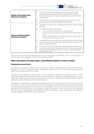Part B – Jean Monnet support to Institutions and Associations



The extent to which the proposal involves key academic staff
demonstrating an excellent profile and qualifications in specific
fields of European Union studies, documented by evidence of highlevel activities



The pertinence of the profile and expertise of key academic staff
involved with the activities carried out in the project



The quality of measures for evaluating the outcomes of the teaching
activities



The potential impact of the project:
on the institution hosting the Jean Monnet Action
on the students and learners benefiting from the Jean Monnet
Action
on other organisations and individuals involved at local, regional, national and/or European levels



The appropriateness and quality of measures aimed at disseminating
the outcomes of the activities within and outside the institution hosting the Jean Monnet Action



If relevant, the extent to which the proposal describes how the materials, documents and media produced will be made freely available
and promoted through open licences, and does not contain disproportionate limitations

Quality of the project team
(Maximum 25 points)

Impact and dissemination
(Maximum 25 points)

To be considered for funding, proposals must score at least 60 points. Furthermore, they must score at least 13
points in each of the categories of award criteria mentioned above.

WHAT ELSE SHOULD YOU KNOW ABOUT A JEAN MONNET SUPPORT TO INSTITUTIONS?
DISSEMINATION AND IMPACT
Institutions and associations selected under this Action are required to disseminate and exploit the results of their
teaching and research activities beyond the stakeholders directly involved. This will considerably increase the
impact and contribute to a systemic change.
To increase their impact they should include in their dissemination activities the creation and offer of open
educational resources (OER) and involve open education activities to respond to technological progress. This will
foster more flexible and creative ways of learning and reach out to a considerably increasing number of students,
professionals, policy makers and other interested groups.
All Institutions and Associations, awarded a Jean Monnet grant, will be asked to update their respective section of
the Erasmus+ specific online tool where all the information about the Jean Monnet Activities will be hosted. They
will be strongly encouraged to use the relevant existing platforms and tools (i.e. the Jean Monnet directory, the
Jean Monnet virtual community). These functions, as part of the general IT tool for Erasmus+, will ensure that
the wider public is informed about the institutions and their Jean Monnet courses. Grant holders will be asked to
regularly update the tool with the results of their work.

165

 