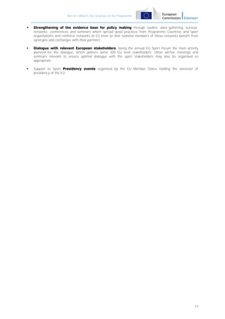 Part A – What is the structure of the Programme



Strengthening of the evidence base for policy making through studies; data gathering, surveys;
networks; conferences and seminars which spread good practices from Programme Countries and sport
organisations and reinforce networks at EU level so that national members of those networks benefit from
synergies and exchanges with their partners;



Dialogue with relevant European stakeholders, being the annual EU Sport Forum the main activity
planned for the dialogue, which gathers some 300 EU level stakeholders. Other ad-hoc meetings and
seminars relevant to ensure optimal dialogue with the sport stakeholders may also be organised as
appropriate;



Support to Sport Presidency events organised by the EU Member States holding the semester of
presidency of the EU.

17

 