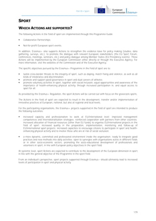 Part B – Sport

SPORT
WHICH ACTIONS ARE SUPPORTED?
The following Actions in the field of sport are implemented through this Programme Guide:


Collaborative Partnerships;



Not-for-profit European sport events.

In addition, Erasmus+ also supports Actions to strengthen the evidence base for policy making (studies, data
gathering, surveys, etc.), to promote the dialogue with relevant European stakeholders (the EU Sport Forum,
conferences, meetings, seminars, etc.) and policy dialogue among Member States (EU Presidency events). These
Actions will be implemented by the European Commission either directly or through the Executive Agency. For
more information, visit the websites of the Commission and of the Executive Agency.
The specific objectives pursued by the Erasmus+ Programme in the field of sport are to:




tackle cross-border threats to the integrity of sport, such as doping, match fixing and violence, as well as all
kinds of intolerance and discrimination;
promote and support good governance in sport and dual careers of athletes;
promote voluntary activities in sport, together with social inclusion, equal opportunities and awareness of the
importance of health-enhancing physical activity, through increased participation in, and equal access to
sport for all.

As provided by the Erasmus+ Regulation, the sport Actions will be carried out with focus on the grassroots sports.
The Actions in the field of sport are expected to result in the development, transfer and/or implementation of
innovative practices at European, national, but also at regional and local levels.
For the participating organisations, the Erasmus+ projects supported in the field of sport are intended to produce
the following outcomes:


increased capacity and professionalism to work at EU/international level: improved management
competences and internationalisation strategies; reinforced cooperation with partners from other countries;
increased allocation of financial resources (other than EU funds) to organise EU/international projects in the
field of sport; increased quality in the preparation, implementation, monitoring and follow-up of
EU/international sport projects; increased capacities to encourage citizens to participate in sport and healthenhancing physical activity and to involve those who are at risk of social exclusion;



a more dynamic, committed and professional environment inside the organisation: ready to integrate good
practices and new methods into daily activities; open to synergies with organisations active in different fields
or in other socio-economic sectors; promoting the socio-educational development of professionals and
volunteers in sport, in line with European policy objectives in the sport field.

At systemic level, sport Actions are expected to contribute to the development of the European dimension in sport,
in line with the general objective of the Programme in the sport field.
From an individual's perspective, sport projects supported through Erasmus+ should ultimately lead to increased
levels of participation in sport and physical activity.

179

 