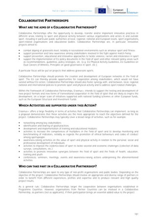 Part B – Sport – Collaborative Partnerships

COLLABORATIVE PARTNERSHIPS
WHAT ARE THE AIMS OF A COLLABORATIVE PARTNERSHIP?
Collaborative Partnerships offer the opportunity to develop, transfer and/or implement innovative practices in
different areas relating to sport and physical activity between various organisations and actors in and outside
sport, including in particular public authorities at local, regional, national and European levels, sport organisations,
sport-related organisations and educational bodies. Collaborative Partnerships are, in particular, innovative
projects aimed to:





combat doping at grassroots level, notably in recreational environments such as amateur sport and fitness;
support prevention and raise awareness among stakeholders involved in the fight against match-fixing;
support prevention, educational and innovative approaches to tackle violence, racism and intolerance in sport;
support the implementation of EU policy documents in the field of sport and other relevant policy areas such
as recommendations, guidelines, policy strategies, etc. (e.g. EU Physical Activity Guidelines, EU Guidelines on
Dual Careers of Athletes, Principles on good governance in sport, etc.).

A particular focus will be put on projects that address grassroots sports.
Collaborative Partnerships should promote the creation and development of European networks in the field of
sport. The EU can thereby provide opportunities for cooperation among stakeholders, which would not have
existed without EU action. Collaborative Partnerships should also foster synergy with, and between, local, regional,
national and international policies to promote sport and physical activity and to address sport-related challenges.
Within the framework of Collaborative Partnerships, Erasmus+ intends to support the testing and development of
new project formats and new forms of transnational cooperation in the field of sport that are likely to inspire the
development, on a larger scale of initiatives supported with national funding schemes or other European funds,
such as the European Structural and Investment Funds.

WHICH ACTIVITIES ARE SUPPORTED UNDER THIS ACTION?
Erasmus+ offers a large flexibility in terms of activities that Collaborative Partnerships can implement, as long as
a proposal demonstrates that these activities are the most appropriate to reach the objectives defined for the
project. Collaborative Partnerships may typically cover a broad range of activities, such as for example:










networking among key stakeholders;
identification and sharing of good practices;
development and implementation of training and educational modules;
activities to increase the competences of multipliers in the field of sport and to develop monitoring and
benchmarking of indicators, notably as regards the promotion of ethical behaviours and codes of conduct
among sportspeople;
awareness-raising activities on the value of sport and physical activity in relation to the personal, social and
professional development of individuals;
activities to improve the evidence-base of sport to tackle societal and economic challenges (collection of data,
surveys, consultations, etc.);
activities to promote innovative synergies between the field of sport and the fields of health, education,
training and youth;
conferences, seminars, meetings, events and awareness-raising actions underpinning the aforementioned
activities.

WHO CAN TAKE PART IN A COLLABORATIVE PARTNERSHIP?
Collaborative Partnerships are open to any type of non-profit organisations and public bodies. Depending on the
objective of the project, Collaborative Partnerships should involve an appropriate and diverse range of partners in
order to benefit from different experiences, profiles and expertise and to produce relevant and high quality
project results.
As a general rule, Collaborative Partnerships target the cooperation between organisations established in
Programme Countries. However, organisations from Partner Countries can be involved in a Collaborative
Partnership, as partners (not as applicants), if their participation brings an essential added value to the project.

181

 