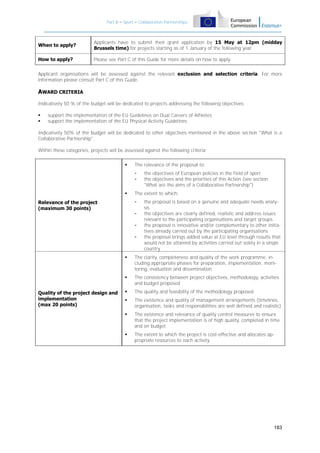 Part B – Sport – Collaborative Partnerships

When to apply?

Applicants have to submit their grant application by 15 May at 12pm (midday
Brussels time) for projects starting as of 1 January of the following year.

How to apply?

Please see Part C of this Guide for more details on how to apply.

Applicant organisations will be assessed against the relevant exclusion and selection criteria. For more
information please consult Part C of this Guide.

AWARD CRITERIA
Indicatively 50 % of the budget will be dedicated to projects addressing the following objectives:



support the implementation of the EU Guidelines on Dual Careers of Athletes;
support the implementation of the EU Physical Activity Guidelines.

Indicatively 50% of the budget will be dedicated to other objectives mentioned in the above section "What is a
Collaborative Partnership".
Within these categories, projects will be assessed against the following criteria:


The relevance of the proposal to:
-



The extent to which:
-

Relevance of the project
(maximum 30 points)

the objectives of European policies in the field of sport
the objectives and the priorities of this Action (see section
"What are the aims of a Collaborative Partnership")

-

the proposal is based on a genuine and adequate needs analysis
the objectives are clearly defined, realistic and address issues
relevant to the participating organisations and target groups
the proposal is innovative and/or complementary to other initiatives already carried out by the participating organisations
the proposal brings added value at EU level through results that
would not be attained by activities carried out solely in a single
country




Quality of the project design and
implementation
(max 20 points)

The clarity, completeness and quality of the work programme, including appropriate phases for preparation, implementation, monitoring, evaluation and dissemination
The consistency between project objectives, methodology, activities
and budget proposed



The quality and feasibility of the methodology proposed



The existence and quality of management arrangements (timelines,
organisation, tasks and responsibilities are well defined and realistic)



The existence and relevance of quality control measures to ensure
that the project implementation is of high quality, completed in time
and on budget



The extent to which the project is cost-effective and allocates appropriate resources to each activity

183

 