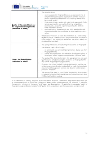 Programme
Guide



The extent to which:
-

Quality of the project team and
the cooperation arrangements
(maximum 20 points)

-

where appropriate, the project involves an appropriate mix of
complementary participating organisations with the necessary
profile, experience and expertise to successfully deliver all aspects of the project
the projects includes people with expertise in appropriate fields
such as sports policy and practice (training, competitions,
coaching, etc.), academic expertise as well as the ability to
reach out wider audiences
the distribution of responsibilities and tasks demonstrates the
commitment and active contribution of all participating organisations



If applicable, the extent to which the involvement of a participating
organisation from a Partner Country brings an essential added value
to the project (if this condition is not fulfilled, the project will not be
considered for selection)



The quality of measures for evaluating the outcomes of the project



The potential impact of the project:
-

on participants and participating organisations, during and after
the project lifetime
outside the organisations and individuals directly participating in
the project, at local, regional, national and/or European levels



The quality of the dissemination plan: the appropriateness and quality of measures aimed at sharing the outcomes of the project within
and outside the participating organisations



If relevant, the extent to which the proposal describes how the materials, documents and media produced will be made freely available
and promoted through open licences, and does not contain disproportionate limitations



Impact and dissemination
(maximum 30 points)

The quality of the plans for ensuring the sustainability of the project:
its capacity to continue having an impact and producing results after
the EU grant has been used up

To be considered for funding, proposals must score at least 60 points. Furthermore, they must score at least half
of the maximum points in each of the categories of award criteria mentioned above (i.e. minimum 15 points for
the categories "relevance of the project" and "impact and dissemination"; 10 points for the categories "quality of
the project design and implementation" and "quality of the project team and the cooperation arrangements").

184

 
