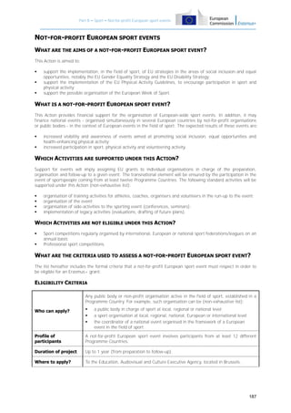 Part B – Sport – Not-for-profit European sport events

NOT-FOR-PROFIT EUROPEAN SPORT EVENTS
WHAT ARE THE AIMS OF A NOT-FOR-PROFIT EUROPEAN SPORT EVENT?
This Action is aimed to:




support the implementation, in the field of sport, of EU strategies in the areas of social inclusion and equal
opportunities, notably the EU Gender Equality Strategy and the EU Disability Strategy;
support the implementation of the EU Physical Activity Guidelines, to encourage participation in sport and
physical activity;
support the possible organisation of the European Week of Sport.

WHAT IS A NOT-FOR-PROFIT EUROPEAN SPORT EVENT?
This Action provides financial support for the organisation of European-wide sport events. In addition, it may
finance national events - organised simultaneously in several European countries by not-for-profit organisations
or public bodies - in the context of European events in the field of sport. The expected results of these events are:



increased visibility and awareness of events aimed at promoting social inclusion, equal opportunities and
health-enhancing physical activity;
increased participation in sport, physical activity and volunteering activity.

WHICH ACTIVITIES ARE SUPPORTED UNDER THIS ACTION?
Support for events will imply assigning EU grants to individual organisations in charge of the preparation,
organisation and follow-up to a given event. The transnational element will be ensured by the participation in the
event of sportspeople coming from at least twelve Programme Countries. The following standard activities will be
supported under this Action (non-exhaustive list):





organisation of training activities for athletes, coaches, organisers and volunteers in the run-up to the event;
organisation of the event;
organisation of side-activities to the sporting event (conferences, seminars);
implementation of legacy activities (evaluations, drafting of future plans).

WHICH ACTIVITIES ARE NOT ELIGIBLE UNDER THIS ACTION?



Sport competitions regularly organised by international, European or national sport federations/leagues on an
annual basis;
Professional sport competitions.

WHAT ARE THE CRITERIA USED TO ASSESS A NOT-FOR-PROFIT EUROPEAN SPORT EVENT?
The list hereafter includes the formal criteria that a not-for-profit European sport event must respect in order to
be eligible for an Erasmus+ grant:

ELIGIBILITY CRITERIA
Any public body or non-profit organisation active in the field of sport, established in a
Programme Country. For example, such organisation can be (non-exhaustive list):
a public body in charge of sport at local, regional or national level;
a sport organisation at local, regional, national, European or international level;
the coordinator of a national event organised in the framework of a European
event in the field of sport.

Who can apply?





Profile of
participants

A not-for-profit European sport event involves participants from at least 12 different
Programme Countries.

Duration of project

Up to 1 year (from preparation to follow-up).

Where to apply?

To the Education, Audiovisual and Culture Executive Agency, located in Brussels.

187

 