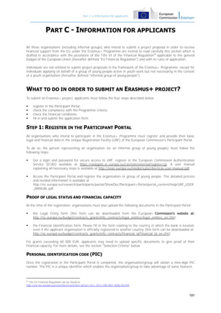 Part C – Information for applicants

PART C - INFORMATION FOR APPLICANTS
All those organisations (including informal groups) who intend to submit a project proposal in order to receive
financial support from the EU under the Erasmus+ Programme are invited to read carefully this section which is
drafted in accordance with the provisions of the Title VI of the Financial Regulation26 applicable to the general
budget of the European Union (hereafter defined "EU Financial Regulation") and with its rules of application.
Individuals are not entitled to submit project proposals in the framework of the Erasmus+ Programme, except for
individuals applying on behalf of a group of young people active in youth work but not necessarily in the context
of a youth organisation (hereafter defined "informal group of young people").

WHAT TO DO IN ORDER TO SUBMIT AN ERASMUS+ PROJECT?
To submit an Erasmus+ project, applicants must follow the four steps described below:





register in the Participant Portal;
check the compliance with the Programme criteria;
check the financial conditions;
fill in and submit the application form.

STEP 1: REGISTER IN THE PARTICIPANT PORTAL
All organisations who intend to participate in the Erasmus+ Programme must register and provide their basic
legal and financial data in the Unique Registration Facility (URF) of the European Commission's Participant Portal.
To do so, the person representing an organisation (or an informal group of young people) must follow the
following steps:


Get a login and password for secure access to URF: register in the European Commission Authentication
Service (ECAS) available at https://webgate.ec.europa.eu/cas/eim/external/register.cgi. A user manual
explaining all necessary steps is available at http://eeas.europa.eu/media/subscribe/ecas-user-manual.pdf;



Access the Participant Portal and register the organisation or group of young people. The detailed process
and needed information is available at
http://ec.europa.eu/research/participants/portal/ShowDoc/Participant+Portal/portal_content/help/URF_USER
_MANUAL.pdf.

PROOF OF LEGAL STATUS AND FINANCIAL CAPACITY
At the time of the registration, organisations must also upload the following documents in the Participant Portal:


the Legal Entity form (this form can be downloaded from the European Commission’s website at:
http://ec.europa.eu/budget/contracts_grants/info_contracts/legal_entities/legal_entities_en.cfm);



the Financial Identification form. Please fill in the form relating to the country in which the bank is located,
even if the applicant organisation is officially registered in another country (this form can be downloaded at:
http://ec.europa.eu/budget/contracts_grants/info_contracts/financial_id/financial_id_en.cfm).

For grants exceeding 60 000 EUR, applicants may need to upload specific documents to give proof of their
financial capacity. For more details, see the section "Selection Criteria" below.

PERSONAL IDENTIFICATION CODE (PIC)
Once the registration in the Participant Portal is completed, the organisation/group will obtain a nine-digit PIC
number. The PIC is a unique identifier which enables the organisation/group to take advantage of some features

26
The EU Financial Regulation can be found at:
http://eur-lex.europa.eu/LexUriServ/LexUriServ.do?uri=OJ:L:2012:298:0001:0096:EN:PDF

191

 