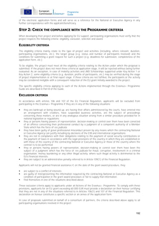 Programme
Guide

of the electronic application forms and will serve as a reference for the National or Executive Agency in any
further correspondence with the applicant/beneficiary.

STEP 2: CHECK THE COMPLIANCE WITH THE PROGRAMME CRITERIA
When developing their project and before applying for EU support, participating organisations must verify that the
project respects the following criteria: eligibility, exclusion, selection and award.

ELIGIBILITY CRITERIA
The eligibility criteria mainly relate to the type of project and activities (including, where relevant, duration,
participating organisations, etc.), the target group (e.g. status and number of participants involved) and the
conditions for submitting a grant request for such a project (e.g. deadlines for submission, completeness of the
application form, etc.).
To be eligible, the project must meet all the eligibility criteria relating to the Action under which the proposal is
submitted. If the project does not meet these criteria at application stage, it will be rejected without being further
evaluated. As an exception, in case of mobility activities and JMD Scholarships supported under Key Action 1 or
Key Action 2, some eligibility criteria (e.g. duration, profile of participants, etc.) may be verified during the stage
of project implementation or at final report stage; if these criteria are not fulfilled, the participants or the activity
may be considered ineligible with a consequent reduction of the EU grant initially awarded to the project.
The specific eligibility criteria applying to each of the Actions implemented through the Erasmus+ Programme
Guide are described in Part B of the Guide.

EXCLUSION CRITERIA
In accordance with articles 106 and 107 of the EU Financial Regulation, applicants will be excluded from
participating in the Erasmus+ Programme if they are in any of the following situations:











they are bankrupt or being wound up, are having their affairs administered by the courts, have entered into
an arrangement with creditors, have suspended business activities, are the subject of proceedings
concerning those matters, or are in any analogous situation arising from a similar procedure provided for in
national legislation or regulations;
they or persons having powers of representation, decision-making or control over them have been convicted
of an offence concerning their professional conduct by a judgment of a competent authority of a Member
State which has the force of res judicata;
they have been guilty of grave professional misconduct proven by any means which the contracting National
or Executive Agency can justify including by decisions of the EIB and international organisations;
they are not in compliance with their obligations relating to the payment of social security contributions or
the payment of taxes in accordance with the legal provisions of the country in which they are established or
with those of the country of the contracting National or Executive Agency or those of the country where the
contract is to be performed;
they or persons having powers of representation, decision-making or control over them have been the
subject of a judgment which has the force of res judicata for fraud, corruption, involvement in a criminal
organisation, money laundering or any other illegal activity, where such illegal activity is detrimental to the
EU's financial interests;
they are subject to an administrative penalty referred to in Article 109(1) of the Financial Regulation.

Applicants will not be granted financial assistance if, on the date of the grant award procedure, they:




are subject to a conflict of interests;
are guilty of misrepresenting the information required by the contracting National or Executive Agency as a
condition of participation in the grant award procedure or fail to supply that information;
find themselves in one of the situations described above.

These exclusion criteria apply to applicants under all Actions of the Erasmus+ Programme. To comply with these
provisions, applicants for an EU grant exceeding 60 000 EUR must provide a declaration on their honour certifying
that they are not in any of the situations referred to in Articles 106(1) and 107 of the Financial Regulation. This
declaration on honour constitutes a specific section or an annex of the application form.
In case of proposals submitted on behalf of a consortium of partners, the criteria described above apply to all
participating organisations involved in the project.

192

 