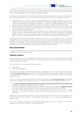 Part C – What to do in order to submit a project?

In accordance with Articles from 106 to 109 of the EU Financial Regulation, administrative and financial penalties
may be imposed on applicants who are guilty of misrepresentation or are found to have seriously failed to meet
their contractual obligations under a previous grant award procedure.
Furthermore, the Commission considers that for the implementation of Actions covered by the Programme Guide,
the following organisations are in a situation of conflict of interest and therefore are not eligible to participate:






national authorities in charge of supervising National Agencies and the implementation of the Erasmus+
Programme in their country: cannot apply or participate in any Action managed by National Agencies in any
country, but may apply for participation (as applicants or partners) in Actions managed by the Executive
Agency unless that is explicitly excluded for the Action concerned (as indicated in Part B of the Guide);
National Agencies or other structures and networks of the Erasmus+ Programme, receiving a direct grant
from the Commission in accordance with the legal basis of the Programme: cannot apply or participate in any
Action implemented through this Guide;
the legal entities hosting the Erasmus+ National Agencies or the structures and networks mentioned above,
as well as entities affiliated to these legal entities: cannot apply or participate in any Action managed by
National Agencies in any country, but may apply for participation in Actions managed by the Executive
Agency unless that is explicitly excluded for the Action concerned (as indicated in Part B of the Guide).

Finally, applicants and beneficiaries who have made false declarations, have made substantial errors or committed
irregularities or fraud, or have been found in serious breach of their contractual obligations may be excluded from
all grants financed by the European Union budget for a maximum of five years from the date on which the
infringement is established as confirmed following a contradictory procedure. That period may be extended to 10
years in the event of a repeated offence within five years of the date referred to above.

SELECTION CRITERIA
Through the selection criteria, the National or Executive Agency assesses the applicant's financial and operational
capacity to complete the proposed project.

FINANCIAL CAPACITY
Financial capacity means that the applicant has stable and sufficient sources of funding to maintain its activity
throughout the period during which the project is being carried out or the year for which the grant is awarded
and to participate in its funding.
The verification of the financial capacity does not apply to:



public bodies;
international organisations.

In case of EU grant requests submitted by other types of organisations (i.e. other than those mentioned above)
and not exceeding 60 000 EUR, applicants must provide a declaration on their honour certifying that they have
the financial capacity to implement the project. This declaration on honour constitutes a specific section of the
application form.
In case of EU grant requests submitted by other types of organisations and exceeding 60 000 EUR, the applicant
must submit, in addition to the declaration on honour, the following documents through the Participant Portal:




For Actions managed by the National Agencies: the applicant’s profit and loss account and the balance sheet
for the last financial year for which accounts were closed.
For Actions managed by the Executive Agency: a Financial Capacity Form, including the applicant’s profit and
loss account and the balance sheet for the last two financial years for which accounts were closed.
For entities which cannot provide the above documents because they are newly created, a financial
declaration or an insurance declaration stating the applicant's professional risks may replace the above
documents.

Organisations must upload these documents in the Participants Portal either at the time of their registration in the
Portal (see section "Step1: Register in the Participants Portal" above) or, at the latest, before applying for an
Erasmus+ grant.
The criteria described above apply to all participating organisations involved in a project, in cases where
proposals are submitted on behalf of a consortium of partners.

193

 