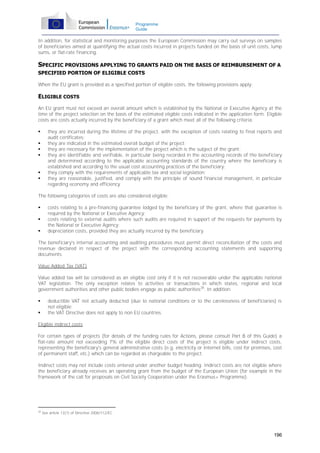 Programme
Guide

In addition, for statistical and monitoring purposes the European Commission may carry out surveys on samples
of beneficiaries aimed at quantifying the actual costs incurred in projects funded on the basis of unit costs, lump
sums, or flat-rate financing.

SPECIFIC PROVISIONS APPLYING TO GRANTS PAID ON THE BASIS OF REIMBURSEMENT OF A
SPECIFIED PORTION OF ELIGIBLE COSTS
When the EU grant is provided as a specified portion of eligible costs, the following provisions apply:

ELIGIBLE COSTS
An EU grant must not exceed an overall amount which is established by the National or Executive Agency at the
time of the project selection on the basis of the estimated eligible costs indicated in the application form. Eligible
costs are costs actually incurred by the beneficiary of a grant which meet all of the following criteria:








they are incurred during the lifetime of the project, with the exception of costs relating to final reports and
audit certificates;
they are indicated in the estimated overall budget of the project;
they are necessary for the implementation of the project which is the subject of the grant;
they are identifiable and verifiable, in particular being recorded in the accounting records of the beneficiary
and determined according to the applicable accounting standards of the country where the beneficiary is
established and according to the usual cost accounting practices of the beneficiary;
they comply with the requirements of applicable tax and social legislation;
they are reasonable, justified, and comply with the principle of sound financial management, in particular
regarding economy and efficiency.

The following categories of costs are also considered eligible:




costs relating to a pre-financing guarantee lodged by the beneficiary of the grant, where that guarantee is
required by the National or Executive Agency;
costs relating to external audits where such audits are required in support of the requests for payments by
the National or Executive Agency;
depreciation costs, provided they are actually incurred by the beneficiary.

The beneficiary's internal accounting and auditing procedures must permit direct reconciliation of the costs and
revenue declared in respect of the project with the corresponding accounting statements and supporting
documents.
Value Added Tax (VAT)
Value added tax will be considered as an eligible cost only if it is not recoverable under the applicable national
VAT legislation. The only exception relates to activities or transactions in which states, regional and local
government authorities and other public bodies engage as public authorities28. In addition:



deductible VAT not actually deducted (due to national conditions or to the carelessness of beneficiaries) is
not eligible;
the VAT Directive does not apply to non EU countries.

Eligible indirect costs
For certain types of projects (for details of the funding rules for Actions, please consult Part B of this Guide) a
flat-rate amount not exceeding 7% of the eligible direct costs of the project is eligible under indirect costs,
representing the beneficiary's general administrative costs (e.g. electricity or Internet bills, cost for premises, cost
of permanent staff, etc.) which can be regarded as chargeable to the project.
Indirect costs may not include costs entered under another budget heading. Indirect costs are not eligible where
the beneficiary already receives an operating grant from the budget of the European Union (for example in the
framework of the call for proposals on Civil Society Cooperation under the Erasmus+ Programme).

28

See article 13(1) of Directive 2006/112/EC

196

 