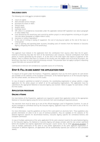 Part C – What to do in order to submit a project?

INELIGIBLE COSTS
The following costs shall not be considered eligible:












return on capital;
debt and debt service charges;
provisions for losses or debts;
interest owed;
doubtful debts;
exchange losses;
VAT, when it is considered as recoverable under the applicable national VAT legislation (see above paragraph
on Value Added Tax);
costs declared by the beneficiary and covered by another project or work programme receiving an EU grant
(see also above paragraph on eligible indirect costs);
excessive or reckless expenditure;
in the case of renting or leasing of equipment, the cost of any buy-out option at the end of the lease or
rental period;
costs of opening and operating bank accounts (including costs of transfers from the National or Executive
Agency charged by the bank of the beneficiary).

INCOME
The applicant must indicate in the application form the contribution from sources other than the EU grant.
External co-financing may take the form of the beneficiary's own resources, financial contributions from third
parties or income generated by the project. If, at the time of the final report and request of payment of the
balance, there is evidence that there is a surplus of the income over the eligible costs incurred by the project, the
beneficiary may have to return amounts previously received. This provision does not apply to projects requesting
a grant that does not exceed 60 000 EUR.
Contributions in kind are not considered as a possible source of co-financing.

STEP 4: FILL IN AND SUBMIT THE APPLICATION FORM
To request an EU grant under the Erasmus+ Programme, applicants must use the forms specific for each Action
and available on the websites of the European Commission, of the National Agencies or of the Executive Agency
(for the contact details, see Annex IV of this Guide).
In case of projects submitted on behalf of consortia, the coordinating organisation or group submits a single
application for the whole project on behalf of all the participating organisations. The application must be
submitted to the appropriate National or Executive Agency (see sections "where to apply" for each Action, in Part
B of this Guide).

APPLICATION PROCEDURE
ONLINE E-FORMS
For most Actions of the Programme, applicants are required to submit their application online to the appropriate
National or Executive Agency using the correct electronic form and including all requested annexes.
The electronic form must be draw up in one of the official languages used in Programme Countries. In case of
Actions managed at centralised level by the Executive Agency, applicants must fill in the form in one of the EU
official languages.
For more information, read the guidelines on how to fill in and submit an electronic form. These guidelines also
provide information on what to do in case of technical problems; they are available on the websites of the
National Agencies (specific for decentralised Actions), Executive Agency (specific for centralised Actions) and
European Commission.
In case of multiple submissions of the same application IN the same selection round to the same National Agency
or the Executive Agency, the National or Executive Agency will always consider valid the last version submitted
before the deadline has expired. Applications sent by post, courier service, fax or email will not be accepted. In
case of multiple submissions of the same or very similar applications of the same applicant organisation or
consortium to different Agencies, all applications will be automatically rejected (see section on non-cumulative
award).

197

 
