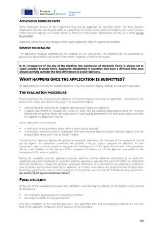 Programme
Guide

APPLICATION FORMS ON PAPER
Some centralised Actions of the Programme may not be supported by electronic forms. For these Actions,
applications must be sent by post (date as a postmark) or courier service (date of receipt by the courier service)
to the Executive Agency (see contact details in Annex IV of this Guide). Applications sent by fax or email will not
be accepted.
Applicants cannot make any changes to their grant application after the submission deadline.

RESPECT THE DEADLINE
The application must be submitted by the deadline set for each Action. The deadlines for the submission of
projects are specified for each Action in the Part B "Eligibility Criteria" of this Guide.
N. B.: irrespective of the day of the deadline, the submission of electronic forms is always set at
12pm (midday Brussels time). Applicants established in countries that have a different time zone
should carefully consider the time differences to avoid rejections.

WHAT HAPPENS ONCE THE APPLICATION IS SUBMITTED?
All applications received by the National Agencies or by the Executive Agency undergo an evaluation procedure.

THE EVALUATION PROCEDURE
Project proposals are assessed by the National or Executive Agency receiving the application, exclusively on the
basis of the criteria described in this Guide. The assessment implies:



a formal check to verify that the eligibility and exclusion criteria are respected;
a quality assessment to evaluate the extent to which the participating organisations meet the selection
criteria and the project meets the award criteria. Such quality assessment is in most cases carried out with
the support of independent experts.

and in addition for certain Actions:



a verification of the conditions under which a grant can be awarded;
a verification, carried out also in cooperation with other National Agencies and/or Executive Agency, that the
proposal does not present risks of double funding.

The National or Executive Agency will appoint an evaluation committee. On the basis of the assessment carried
out by experts, the evaluation committee will establish a list of projects proposed for selection. In their
assessment, experts will be supported by guidelines developed by the European Commission; these guidelines
will be made available on the websites of the European Commission and of the Agencies responsible for the
management of Erasmus+ projects.
During the evaluation process, applicants may be asked to provide additional information or to clarify the
supporting documents submitted in connection with the application, provided that such information or clarification
does not substantially change the proposal. Additional information and clarifications are particularly justified in
case of obvious clerical errors made by the applicant, or in those cases where –for projects funded through multibeneficiary agreements – one or more mandates of the partners are missing (for multi-beneficiary agreements,
see section “grant agreement/decision below”) .

FINAL DECISION
At the end of the evaluation procedure, the National or Executive Agency decides on the projects to be granted
on the basis of:



the ranking list proposed by the evaluation committee;
the budget available for any given Action.

After the completion of the selection procedure, the application files and accompanying material are not sent
back to the applicant, irrespective of the outcome of the procedure.

198

 