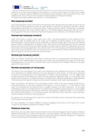 Programme
Guide

Except for the first pre-financing payment, other payments or recoveries will be made on the basis of the analysis
of reports or payment requests submitted by the beneficiary (the templates of these documents will be made
available in the course of the year on the websites of National Agencies and Executive Agency).
The payment procedures applied under Erasmus+ are described below.

PRE-FINANCING PAYMENT
A pre-financing payment will be transferred to the beneficiary within 30 days of the date when the last of the two
parties signs the grant agreement or when the grant decision is notified to the beneficiary, and where relevant,
any appropriate guarantees are received (see section "financial guarantee" below). Pre-financing is intended to
provide the beneficiary with a float. National Agencies or the Executive Agency may decide to split the first prefinancing payment into more instalments if the financial capacity of the beneficiary is not deemed satisfactory.

FURTHER PRE-FINANCING PAYMENTS
Under some Actions, a second – and in some cases a third - pre-financing payment will be transferred to the
beneficiary within 30 calendar days of the receipt, by the National or Executive Agency, of the further prefinancing payment requests advanced by the beneficiary or within 60 calendar days if the further pre-financing
payment request is accompanied by a progress report. These further pre-financing payments may be requested
when at least 70% of the previous pre-financing payment has been used up. Where the statement on the use of
the previous pre-financing payment(s) shows that less than 70% of the previous pre-financing payment(s) has
been used to cover costs of the action, the amount of the new pre-financing to be paid shall be reduced by the
difference between the 70% threshold and the amount used.

INTERIM (OR TECHNICAL) REPORT
Under some Actions, beneficiaries will be asked to submit an interim (or technical) report informing on the state
of progress in the implementation of the project and in some cases accompanying the request of a further prefinancing payment. The interim (or technical) report must be submitted by the deadline indicated in the grant
agreement or grant decision.

PAYMENT OR RECOVERY OF THE BALANCE
The amount of the final payment to be made to the beneficiary will be established on the basis of a final report
to be submitted by the deadline indicated in the grant agreement or grant decision. If a) the events generating
the grant are not implemented or are implemented in a different way than planned; or b) the eligible costs
actually incurred by the beneficiary are lower than those planned at application stage, or c) the quality of the
realised activities/outputs is of insufficient quality, the funding may be reduced proportionally or, where applicable,
the beneficiary will be required to repay any excess amounts already received as pre-financing payment.
Under some Actions, the National or Executive Agency transfers 100% of the grant awarded through the prefinancing instalments. In such cases a payment of the balance is not due. However, if - on the basis of a final
report to be submitted by the beneficiary by the deadline indicated in the grant agreement - a) the events
generating the grant are not implemented or are implemented in a different way than planned; or b) the eligible
costs actually incurred by the beneficiary are lower than those planned at application stage, or c) the quality of
the realised activities/outputs is of insufficient quality, the beneficiary will be required to repay any excess
amounts already received as pre-financing payment.
As a general rule, the final payment or request for recovery of the balance will be issued within 60 calendar days
of the receipt of the final report.
For more information, the detailed modalities of payment applying to each Action can be found in the section
"Project life-cycle deadlines and payment modalities" below.

FINANCIAL PENALTIES
Beneficiaries who have been found in serious breach of their contractual obligations may be subject to financial
penalties representing 2% to 10% of the total value of the grant awarded. That rate may be increased to 4% to
20% in the event of a repeat infringement within five years of the date on which the infringement is established,
as confirmed following a contradictory procedure with the beneficiary.

200

 