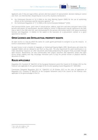 Part C – Other important contractual provisions

Applicants and, if they are legal entities, persons who have powers of representation, decision-making or control
over them, are informed that, should they be in one of the situations mentioned in:



the Commission Decision of 16.12.2008 on the Early Warning System (EWS) for the use of authorising
officers of the Commission and the executive agencies31, or
the Commission Regulation of 17.12.2008 on the Central Exclusion Database32 (CED),

their personal details (name, given name if natural person, address, legal form and name and given name of the
persons with powers of representation, decision-making or control, if legal person) may be registered in the EWS
only or both in the EWS and CED, and communicated to the persons and entities listed in the above-mentioned
Decision and Regulation, in relation to the award or the execution of a procurement contract or a grant
agreement or decision.

OPEN LICENCE AND INTELLECTUAL PROPERTY RIGHTS
An open licence is a way by which the owner of a work grants permission to everyone to use the resource. A
licence is associated to each resource.
An open licence is not a transfer of copyrights or Intellectual Property Rights (IPR). Beneficiaries will remain the
copyright holders and are allowed to use them as they wish. The only requirement for grant beneficiaries is to
make educational resources (or other documents and media produced by the project) freely accessible through
open licences. Beneficiaries can also commercialise their project outcomes and experience shows that open
access brings visibility and may encourage interested users to buy the printed version or physical material,
document or media.

RULES APPLICABLE
Regulation (EU, Euratom) N° 966/2012 of the European Parliament and of the Council of 25 October 2012 on the
financial rules applicable to the general budget of the EU and repealing Council Regulation N° 1605/2002.
Commission Delegated Regulation (EU) N° 1268/2012 of 29 October 2012 on the rules of application of
Regulation (EU, Euratom) N° 966/2012 of the European Parliament and of the Council on the financial rules
applicable to the general budget of the EU.

31
32

(OJ, L 344, 20.12.2008, p. 125)
(OJ L 344, 20.12.2008, P. 12)

205

 