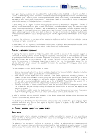 Annex I – Mobility project for higher education students and
staff

"Zero-grant Erasmus students" are allowed (both for study and traineeship mobility), i.e. students who fulfil all
Erasmus student eligibility criteria and benefit from all advantages of being an Erasmus student without receiving
an EU mobility grant. The rules stated in this Programme Guide, except those relating to the allocation of grants,
also apply to such "zero-grant Erasmus students". Their number counts in the statistics for the performance indicator used to allocate the EU budget between the countries.
Students taking part in a higher education mobility project supported by the Erasmus+ Programme - whether or
not they receive an Erasmus+ EU grant for their participation - are exempted from paying fees for tuition, registration, examinations and access to laboratory and library facilities at the receiving institution. However, small fees
may be charged for costs such as insurance, student unions and the use of miscellaneous material such as photocopies, laboratory products, on the same basis as these are charged to local students. Outbound students shall
not be liable to any additional fees or charges in connection with the organisation or administration of their mobility period.
In addition, the entitlement to any grant or loan awarded to students to study in their home institution must be
maintained during the period abroad.
Students taking part in a higher education mobility project (either studying or doing a traineeship abroad) cannot
at the same time be beneficiaries of a Joint Master Degree scholarship, and vice versa.

ONLINE LINGUISTIC SUPPORT
By signing the Erasmus Charter for Higher Education, HEIs commit to provide all the necessary support to
participants in mobility activities in terms of linguistic preparation. In this regard, an online linguistic support will
be gradually implemented in the course of the Programme for all mobility activities lasting two months and longer.
Such online support will be made available by the European Commission to selected students, with a view to
assess their competence in the language they will use to study or carry out their traineeships abroad. This tool
will also offer them, where necessary, the possibility to improve the knowledge of the language before and/or
during the mobility period.
The online linguistic support will be provided as follows:







National Agencies will, when the system is available, allocate online licences to higher education institutions
according to general criteria specified by the European Commission;
once selected by their higher education institution - and before signing their learning agreement - all
students (except native speakers) benefiting from the online service will carry out an online test to assess
their competences in the language they will use for studying or doing the traineeship abroad. The results of
this test will be communicated to the student and to the sending HEI. This will allow the sending HEI to
quantify the number of students that will potentially need an online language course;
based on the number of online licences available, HEIs will distribute licences according to student needs.
The students will assume the responsibility of following the online course, as described and agreed in the
learning agreement;
at the end of the mobility period, the student will carry out a second assessment to measure the progress
made in the foreign language. The results will be communicated to the student and to the HEIs.

As soon as the online linguistic service is available, further details will be made available on the websites of the
European Commission and National Agencies.
For all other types of mobility, or if the Commission's online service is not available for a given language, higher
education institutions may provide other types of linguistic support to students, to be funded under the
"organisational support" grant.

e. CONDITIONS OF PARTICIPATION OF STAFF
SELECTION
Staff taking part in a higher education mobility project must be selected by their sending HEI in a fair and transparent way. Prior to their departure, they must have agreed on a mobility programme with the sending and receiving institutions/enterprise.
The selection of teachers and HEI staff shall be carried out by the HEI. The selection and grant award procedure
must be fair, transparent, coherent and documented and shall be made available to all parties involved in the selection process. The selection criteria (for example priority given to staff going abroad for the first time, limitation
211

 