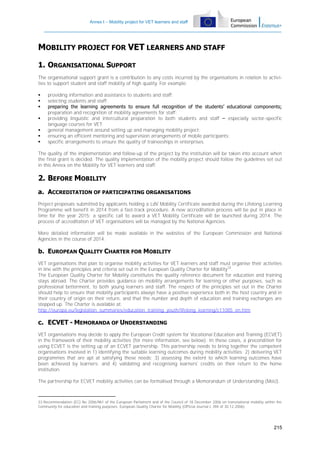 Annex I – Mobility project for VET learners and staff

MOBILITY PROJECT FOR VET LEARNERS AND STAFF
1. ORGANISATIONAL SUPPORT
The organisational support grant is a contribution to any costs incurred by the organisations in relation to activities to support student and staff mobility of high quality. For example:








providing information and assistance to students and staff;
selecting students and staff;
preparing the learning agreements to ensure full recognition of the students’ educational components;
preparation and recognition of mobility agreements for staff;
providing linguistic and intercultural preparation to both students and staff – especially sector-specific
language courses for VET;
general management around setting up and managing mobility project;
ensuring an efficient mentoring and supervision arrangements of mobile participants;
specific arrangements to ensure the quality of traineeships in enterprises.

The quality of the implementation and follow-up of the project by the institution will be taken into account when
the final grant is decided. The quality implementation of the mobility project should follow the guidelines set out
in this Annex on the Mobility for VET learners and staff.

2. BEFORE MOBILITY
a. ACCREDITATION OF PARTICIPATING ORGANISATIONS
Project proposals submitted by applicants holding a LdV Mobility Certificate awarded during the Lifelong Learning
Programme will benefit in 2014 from a fast-track procedure. A new accreditation process will be put in place in
time for the year 2015; a specific call to award a VET Mobility Certificate will be launched during 2014. The
process of accreditation of VET organisations will be managed by the National Agencies.
More detailed information will be made available in the websites of the European Commission and National
Agencies in the course of 2014.

b. EUROPEAN QUALITY CHARTER FOR MOBILITY
VET organisations that plan to organise mobility activities for VET learners and staff must organise their activities
in line with the principles and criteria set out in the European Quality Charter for Mobility 33.
The European Quality Charter for Mobility constitutes the quality reference document for education and training
stays abroad. The Charter provides guidance on mobility arrangements for learning or other purposes, such as
professional betterment, to both young learners and staff. The respect of the principles set out in the Charter
should help to ensure that mobility participants always have a positive experience both in the host country and in
their country of origin on their return, and that the number and depth of education and training exchanges are
stepped up. The Charter is available at:
http://europa.eu/legislation_summaries/education_training_youth/lifelong_learning/c11085_en.htm

c. ECVET - MEMORANDA OF UNDERSTANDING
VET organisations may decide to apply the European Credit system for Vocational Education and Training (ECVET)
in the framework of their mobility activities (for more information, see below). In these cases, a precondition for
using ECVET is the setting up of an ECVET partnership. This partnership needs to bring together the competent
organisations involved in 1) identifying the suitable learning outcomes during mobility activities; 2) delivering VET
programmes that are apt at satisfying these needs; 3) assessing the extent to which learning outcomes have
been achieved by learners; and 4) validating and recognising learners' credits on their return to the home
institution.
The partnership for ECVET mobility activities can be formalised through a Memorandum of Understanding (MoU).

33 Recommendation (EC) No 2006/961 of the European Parliament and of the Council of 18 December 2006 on transnational mobility within the
Community for education and training purposes: European Quality Charter for Mobility (Official Journal L 394 of 30.12.2006).

215

 