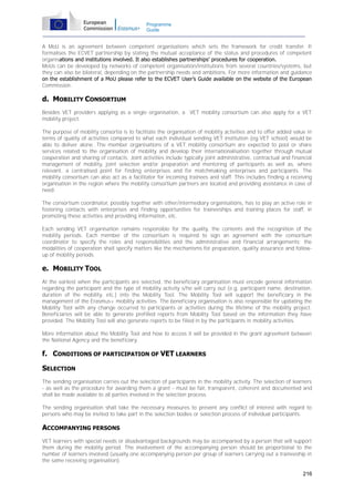 Programme
Guide

A MoU is an agreement between competent organisations which sets the framework for credit transfer. It
formalises the ECVET partnership by stating the mutual acceptance of the status and procedures of competent
organisations and institutions involved. It also establishes partnerships’ procedures for cooperation.
MoUs can be developed by networks of competent organisation/institutions from several countries/systems, but
they can also be bilateral, depending on the partnership needs and ambitions. For more information and guidance
on the establishment of a MoU please refer to the ECVET User’s Guide available on the website of the European
Commission.

d. MOBILITY CONSORTIUM
Besides VET providers applying as a single organisation, a VET mobility consortium can also apply for a VET
mobility project.
The purpose of mobility consortia is to facilitate the organisation of mobility activities and to offer added value in
terms of quality of activities compared to what each individual sending VET institution (eg VET school) would be
able to deliver alone. The member organisations of a VET mobility consortium are expected to pool or share
services related to the organisation of mobility and develop their internationalisation together through mutual
cooperation and sharing of contacts. Joint activities include typically joint administrative, contractual and financial
management of mobility, joint selection and/or preparation and mentoring of participants as well as, where
relevant, a centralised point for finding enterprises and for matchmaking enterprises and participants. The
mobility consortium can also act as a facilitator for incoming trainees and staff. This includes finding a receiving
organisation in the region where the mobility consortium partners are located and providing assistance in case of
need.
The consortium coordinator, possibly together with other/intermediary organisations, has to play an active role in
fostering contacts with enterprises and finding opportunities for traineeships and training places for staff, in
promoting these activities and providing information, etc.
Each sending VET organisation remains responsible for the quality, the contents and the recognition of the
mobility periods. Each member of the consortium is required to sign an agreement with the consortium
coordinator to specify the roles and responsibilities and the administrative and financial arrangements; the
modalities of cooperation shall specify matters like the mechanisms for preparation, quality assurance and followup of mobility periods.

e. MOBILITY TOOL
At the earliest when the participants are selected, the beneficiary organisation must encode general information
regarding the participant and the type of mobility activity s/he will carry out (e.g. participant name, destination,
duration of the mobility, etc.) into the Mobility Tool. The Mobility Tool will support the beneficiary in the
management of the Erasmus+ mobility activities. The beneficiary organisation is also responsible for updating the
Mobility Tool with any change occurred to participants or activities during the lifetime of the mobility project.
Beneficiaries will be able to generate prefilled reports from Mobility Tool based on the information they have
provided. The Mobility Tool will also generate reports to be filled in by the participants in mobility activities.
More information about the Mobility Tool and how to access it will be provided in the grant agreement between
the National Agency and the beneficiary.

f. CONDITIONS OF PARTICIPATION OF VET LEARNERS
SELECTION
The sending organisation carries out the selection of participants in the mobility activity. The selection of learners
- as well as the procedure for awarding them a grant - must be fair, transparent, coherent and documented and
shall be made available to all parties involved in the selection process.
The sending organisation shall take the necessary measures to prevent any conflict of interest with regard to
persons who may be invited to take part in the selection bodies or selection process of individual participants.

ACCOMPANYING PERSONS
VET learners with special needs or disadvantaged backgrounds may be accompanied by a person that will support
them during the mobility period. The involvement of the accompanying person should be proportional to the
number of learners involved (usually one accompanying person per group of learners carrying out a traineeship in
the same receiving organisation).
216

 