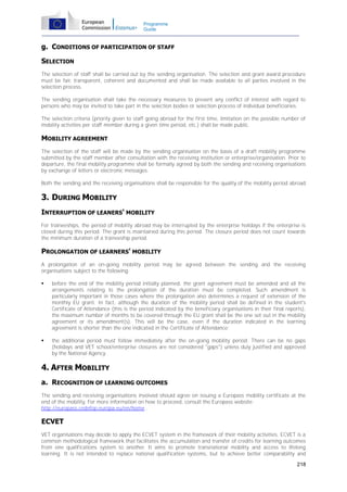 Programme
Guide

g. CONDITIONS OF PARTICIPATION OF STAFF
SELECTION
The selection of staff shall be carried out by the sending organisation. The selection and grant award procedure
must be fair, transparent, coherent and documented and shall be made available to all parties involved in the
selection process.
The sending organisation shall take the necessary measures to prevent any conflict of interest with regard to
persons who may be invited to take part in the selection bodies or selection process of individual beneficiaries.
The selection criteria (priority given to staff going abroad for the first time, limitation on the possible number of
mobility activities per staff member during a given time period, etc.) shall be made public.

MOBILITY AGREEMENT
The selection of the staff will be made by the sending organisation on the basis of a draft mobility programme
submitted by the staff member after consultation with the receiving institution or enterprise/organisation. Prior to
departure, the final mobility programme shall be formally agreed by both the sending and receiving organisations
by exchange of letters or electronic messages.
Both the sending and the receiving organisations shall be responsible for the quality of the mobility period abroad.

3. DURING MOBILITY
INTERRUPTION OF LEANERS' MOBILITY
For traineeships, the period of mobility abroad may be interrupted by the enterprise holidays if the enterprise is
closed during this period. The grant is maintained during this period. The closure period does not count towards
the minimum duration of a traineeship period.

PROLONGATION OF LEARNERS' MOBILITY
A prolongation of an on-going mobility period may be agreed between the sending and the receiving
organisations subject to the following:


before the end of the mobility period initially planned, the grant agreement must be amended and all the
arrangements relating to the prolongation of the duration must be completed. Such amendment is
particularly important in those cases where the prolongation also determines a request of extension of the
monthly EU grant. In fact, although the duration of the mobility period shall be defined in the student's
Certificate of Attendance (this is the period indicated by the beneficiary organisations in their final reports),
the maximum number of months to be covered through the EU grant shall be the one set out in the mobility
agreement or its amendment(s). This will be the case, even if the duration indicated in the learning
agreement is shorter than the one indicated in the Certificate of Attendance;



the additional period must follow immediately after the on-going mobility period. There can be no gaps
(holidays and VET school/enterprise closures are not considered "gaps") unless duly justified and approved
by the National Agency.

4. AFTER MOBILITY
a. RECOGNITION OF LEARNING OUTCOMES
The sending and receiving organisations involved should agree on issuing a Europass mobility certificate at the
end of the mobility. For more information on how to proceed, consult the Europass website:
http://europass.cedefop.europa.eu/en/home .

ECVET
VET organisations may decide to apply the ECVET system in the framework of their mobility activities. ECVET is a
common methodological framework that facilitates the accumulation and transfer of credits for learning outcomes
from one qualifications system to another. It aims to promote transnational mobility and access to lifelong
learning. It is not intended to replace national qualification systems, but to achieve better comparability and
218

 