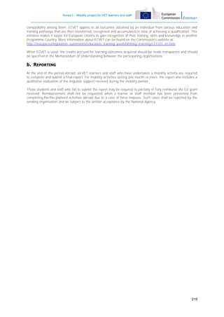 Annex I – Mobility project for VET learners and staff

compatibility among them. ECVET applies to all outcomes obtained by an individual from various education and
training pathways that are then transferred, recognised and accumulated in view of achieving a qualification. This
initiative makes it easier for European citizens to gain recognition of their training, skills and knowledge in another
Programme Country. More information about ECVET can be found on the Commission's website at:
http://europa.eu/legislation_summaries/education_training_youth/lifelong_learning/c11107_en.htm
When ECVET is used, the credits accrued for learning outcomes acquired should be made transparent and should
be specified in the Memorandum of Understanding between the participating organisations.

b. REPORTING
At the end of the period abroad, all VET learners and staff who have undertaken a mobility activity are required
to complete and submit a final report. For mobility activities lasting one month or more, the report also includes a
qualitative evaluation of the linguistic support received during the mobility period.
Those students and staff who fail to submit the report may be required to partially or fully reimburse the EU grant
received. Reimbursement shall not be requested when a learner or staff member has been prevented from
completing her/his planned activities abroad due to a case of force majeure. Such cases shall be reported by the
sending organisation and be subject to the written acceptance by the National Agency.

219

 