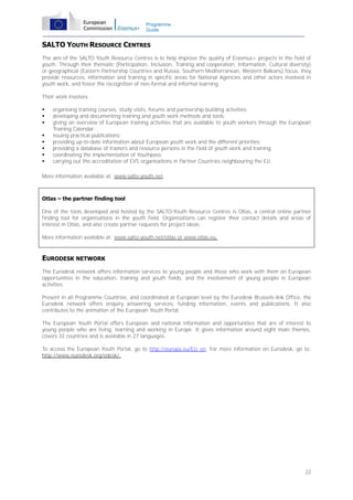 Programme
Guide

SALTO YOUTH RESOURCE CENTRES
The aim of the SALTO Youth Resource Centres is to help improve the quality of Erasmus+ projects in the field of
youth. Through their thematic (Participation, Inclusion, Training and cooperation, Information, Cultural diversity)
or geographical (Eastern Partnership Countries and Russia, Southern Mediterranean, Western Balkans) focus, they
provide resources, information and training in specific areas for National Agencies and other actors involved in
youth work, and foster the recognition of non-formal and informal learning.
Their work involves:









organising training courses, study visits, forums and partnership-building activities;
developing and documenting training and youth work methods and tools;
giving an overview of European training activities that are available to youth workers through the European
Training Calendar;
issuing practical publications;
providing up-to-date information about European youth work and the different priorities;
providing a database of trainers and resource persons in the field of youth work and training;
coordinating the implementation of Youthpass;
carrying out the accreditation of EVS organisations in Partner Countries neighbouring the EU.

More information available at: www.salto-youth.net.

Otlas – the partner finding tool
One of the tools developed and hosted by the SALTO-Youth Resource Centres is Otlas, a central online partner
finding tool for organisations in the youth field. Organisations can register their contact details and areas of
interest in Otlas, and also create partner requests for project ideas.
More information available at: www.salto-youth.net/otlas or www.otlas.eu.

EURODESK NETWORK
The Eurodesk network offers information services to young people and those who work with them on European
opportunities in the education, training and youth fields, and the involvement of young people in European
activities.
Present in all Programme Countries, and coordinated at European level by the Eurodesk Brussels-link Office, the
Eurodesk network offers enquiry answering services, funding information, events and publications. It also
contributes to the animation of the European Youth Portal.
The European Youth Portal offers European and national information and opportunities that are of interest to
young people who are living, learning and working in Europe. It gives information around eight main themes,
covers 33 countries and is available in 27 languages.
To access the European Youth Portal, go to http://europa.eu/EU_en. For more information on Eurodesk, go to:
http://www.eurodesk.org/edesk/.

22

 