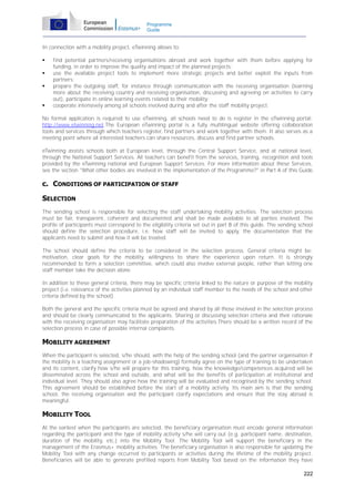 Programme
Guide

In connection with a mobility project, eTwinning allows to:






find potential partners/receiving organisations abroad and work together with them before applying for
funding, in order to improve the quality and impact of the planned projects;
use the available project tools to implement more strategic projects and better exploit the inputs from
partners;
prepare the outgoing staff, for instance through communication with the receiving organisation (learning
more about the receiving country and receiving organisation, discussing and agreeing on activities to carry
out), participate in online learning events related to their mobility;
cooperate intensively among all schools involved during and after the staff mobility project.

No formal application is required to use eTwinning, all schools need to do is register in the eTwinning portal:
http://www.etwinning.net.The European eTwinning portal is a fully multilingual website offering collaboration
tools and services through which teachers register, find partners and work together with them. It also serves as a
meeting point where all interested teachers can share resources, discuss and find partner schools.
eTwinning assists schools both at European level, through the Central Support Service, and at national level,
through the National Support Services. All teachers can benefit from the services, training, recognition and tools
provided by the eTwinning national and European Support Services. For more information about these Services,
see the section "What other bodies are involved in the implementation of the Programme?" in Part A of this Guide.

c. CONDITIONS OF PARTICIPATION OF STAFF
SELECTION
The sending school is responsible for selecting the staff undertaking mobility activities. The selection process
must be fair, transparent, coherent and documented and shall be made available to all parties involved. The
profile of participants must correspond to the eligibility criteria set out in part B of this guide. The sending school
should define the selection procedure, i.e. how staff will be invited to apply, the documentation that the
applicants need to submit and how it will be treated.
The school should define the criteria to be considered in the selection process. General criteria might be:
motivation, clear goals for the mobility, willingness to share the experience upon return. It is strongly
recommended to form a selection committee, which could also involve external people, rather than letting one
staff member take the decision alone.
In addition to these general criteria, there may be specific criteria linked to the nature or purpose of the mobility
project (i.e. relevance of the activities planned by an individual staff member to the needs of the school and other
criteria defined by the school).
Both the general and the specific criteria must be agreed and shared by all those involved in the selection process
and should be clearly communicated to the applicants. Sharing or discussing selection criteria and their rationale
with the receiving organisation may facilitate preparation of the activities.There should be a written record of the
selection process in case of possible internal complaints.

MOBILITY AGREEMENT
When the participant is selected, s/he should, with the help of the sending school (and the partner organisation if
the mobility is a teaching assignment or a job-shadowing) formally agree on the type of training to be undertaken
and its content, clarify how s/he will prepare for this training, how the knowledge/competences acquired will be
disseminated across the school and outside, and what will be the benefits of participation at institutional and
individual level. They should also agree how the training will be evaluated and recognised by the sending school.
This agreement should be established before the start of a mobility activity. Its main aim is that the sending
school, the receiving organisation and the participant clarify expectations and ensure that the stay abroad is
meaningful.

MOBILITY TOOL
At the earliest when the participants are selected, the beneficiary organisation must encode general information
regarding the participant and the type of mobility activity s/he will carry out (e.g. participant name, destination,
duration of the mobility, etc.) into the Mobility Tool. The Mobility Tool will support the beneficiary in the
management of the Erasmus+ mobility activities. The beneficiary organisation is also responsible for updating the
Mobility Tool with any change occurred to participants or activities during the lifetime of the mobility project.
Beneficiaries will be able to generate prefilled reports from Mobility Tool based on the information they have
222

 