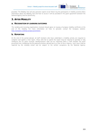 Annex I – Mobility project for school education staff

provided. The Mobility Tool will also generate reports to be filled in by the participants in mobility activities.More
information about the Mobility Tool and how to access it will be provided in the grant agreement between the
National Agency and the beneficiary.

3. AFTER MOBILITY
a. RECOGNITION OF LEARNING OUTCOMES
The sending and receiving organisations involved should agree on issuing a Europass mobility certificate at the
end of the mobility. For more information on how to proceed, consult the Europass website:
http://europass.cedefop.europa.eu/en/home.

b. REPORTING
At the end of the period abroad, all staff members who have undertaken a mobility activity are required to
complete and submit a final report. Those who fail to submit the report may be required to partially or fully
reimburse the EU grant received. Reimbursement shall not be requested when a staff member has been
prevented from completing her/his planned activities abroad due to a case of force majeure. Such cases shall be
reported by the sending school and be subject to the written acceptance by the National Agency.

223

 