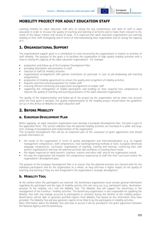 Annex I – Mobility project for adult education staff

MOBILITY PROJECT FOR ADULT EDUCATION STAFF
Learning mobility for adult education staff aims at raising the key competences and skills of staff in adult
education in order to increase the quality of teaching and learning in all forms and to make them relevant to the
needs of the labour market and society at large. It is expected that adult education organisations use learning
mobility of their staff strategically and in terms of internationalising their organisation and of raising the capacity
of it.

1. ORGANISATIONAL SUPPORT
The organisational support grant is a contribution to costs incurred by the organisations in relation to activities of
staff mobility. The purpose of the grant is to facilitate the organisation of high quality mobility activities with a
view to raising the capacity of the adult education organisations. For example:









preparation and follow-up of the European Development Plan;
providing information and assistance to staff;
selection of staff for mobility activities;
organisational arrangements with partner institutions (in particular in case of job-shadowing and teaching
assignments);
preparation of mobility agreements to ensure the quality and recognition of mobility activities
linguistic and intercultural preparation for mobile staff;
ensuring efficient mentoring and supervision arrangements of mobile staff;
supporting the reintegration of mobile participants and building on their acquired new competences to
improve the quality of teaching and learning provisions of the adult education organisation.

The quality of the implementation and follow-up of the project by the organisation will be taken into account
when the final grant is decided. The quality implementation of the mobility project should follow the guidelines
set out in this Annex on Mobility for adult education staff.

2. BEFORE MOBILITY
a. EUROPEAN DEVELOPMENT PLAN
Before applying, an adult education organisation must develop a European Development Plan; this plan is part of
the application form. This section indicates how the planned mobility activities are inscribed in a wider and longterm strategy of development and modernisation of the organisation.
This European Development Plan will be an important part of the evaluation of grant applications and should
provide information on:





the needs of the organisation in terms of quality development and internationalisation (e.g. as regards
management competences, staff competences, new teaching/learning methods or tools, European dimension,
language competences, curriculum, organisation of teaching, training and learning, reinforcing links with
partner organisations) and how the planned activities will contribute to meeting these needs;
the impact expected on adult learners, teachers, trainers and other staff, and on the organisation overall;
the way the organisation will integrate the competences acquired by its staff into their curriculum and/or the
organisation's development plan.

The purpose of the European Development Plan is to ensure that the planned activities are relevant both for the
individual participants and for the organisation as a whole, as they will have a higher impact on the quality of
teaching and learning if they are well integrated in the organisation's strategic development.

b. MOBILITY TOOL
At the earliest when the participants are selected, the beneficiary organisation must encode general information
regarding the participant and the type of mobility activity s/he will carry out (e.g. participant name, destination,
duration of the mobility, etc.) into the Mobility Tool. The Mobility Tool will support the beneficiary in the
management of the Erasmus+ mobility activities. The beneficiary organisation is also responsible for updating the
Mobility Tool with any change occurred to participants or activities during the lifetime of the mobility project.
Beneficiaries will be able to generate prefilled reports from Mobility Tool based on the information they have
provided. The Mobility Tool will also generate reports to be filled in by the participants in mobility activities.
More information about the Mobility Tool and how to access it will be provided in the grant agreement between
the National Agency and the beneficiary.

225

 