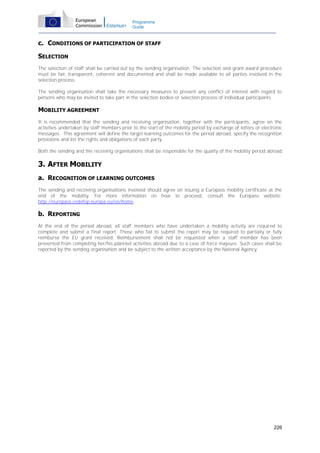 Programme
Guide

c. CONDITIONS OF PARTICIPATION OF STAFF
SELECTION
The selection of staff shall be carried out by the sending organisation. The selection and grant award procedure
must be fair, transparent, coherent and documented and shall be made available to all parties involved in the
selection process.
The sending organisation shall take the necessary measures to prevent any conflict of interest with regard to
persons who may be invited to take part in the selection bodies or selection process of individual participants.

MOBILITY AGREEMENT
It is recommended that the sending and receiving organisation, together with the participants, agree on the
activities undertaken by staff members prior to the start of the mobility period by exchange of letters or electronic
messages. This agreement will define the target learning outcomes for the period abroad, specify the recognition
provisions and list the rights and obligations of each party.
Both the sending and the receiving organisations shall be responsible for the quality of the mobility period abroad.

3. AFTER MOBILITY
a. RECOGNITION OF LEARNING OUTCOMES
The sending and receiving organisations involved should agree on issuing a Europass mobility certificate at the
end of the mobility. For more information on how to proceed, consult the Europass website:
http://europass.cedefop.europa.eu/en/home.

b. REPORTING
At the end of the period abroad, all staff members who have undertaken a mobility activity are required to
complete and submit a final report. Those who fail to submit the report may be required to partially or fully
reimburse the EU grant received. Reimbursement shall not be requested when a staff member has been
prevented from completing her/his planned activities abroad due to a case of force majeure. Such cases shall be
reported by the sending organisation and be subject to the written acceptance by the National Agency.

226

 
