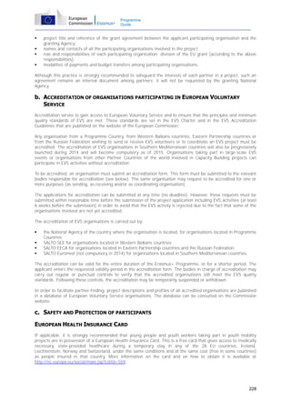 Programme
Guide






project title and reference of the grant agreement between the applicant participating organisation and the
granting Agency;
names and contacts of all the participating organisations involved in the project;
role and responsibilities of each participating organisation; division of the EU grant (according to the above
responsibilities);
modalities of payments and budget transfers among participating organisations.

Although this practice is strongly recommended to safeguard the interests of each partner in a project, such an
agreement remains an internal document among partners; it will not be requested by the granting National
Agency.

b. ACCREDITATION OF ORGANISATIONS PARTICIPATING IN EUROPEAN VOLUNTARY
SERVICE
Accreditation serves to gain access to European Voluntary Service and to ensure that the principles and minimum
quality standards of EVS are met. These standards are set in the EVS Charter and in the EVS Accreditation
Guidelines that are published on the website of the European Commission.
Any organisation from a Programme Country, from Western Balkans countries, Eastern Partnership countries or
from the Russian Federation wishing to send or receive EVS volunteers or to coordinate an EVS project must be
accredited. The accreditation of EVS organisations in Southern Mediterranean countries will also be progressively
launched during 2014 and will become compulsory as of 2015. Organisations taking part in large-scale EVS
events or organisations from other Partner Countries of the world involved in Capacity Building projects can
participate in EVS activities without accreditation.
To be accredited, an organisation must submit an accreditation form. This form must be submitted to the relevant
bodies responsible for accreditation (see below). The same organisation may request to be accredited for one or
more purposes (as sending, as receiving and/or as coordinating organisation).
The applications for accreditation can be submitted at any time (no deadline). However, these requests must be
submitted within reasonable time before the submission of the project application including EVS activities (at least
6 weeks before the submission) in order to avoid that the EVS activity is rejected due to the fact that some of the
organisations involved are not yet accredited.
The accreditation of EVS organisations is carried out by:





the National Agency of the country where the organisation is located, for organisations located in Programme
Countries;
SALTO SEE for organisations located in Western Balkans countries;
SALTO EECA for organisations located in Eastern Partnership countries and the Russian Federation;
SALTO Euromed (not compulsory in 2014) for organisations located in Southern Mediterranean countries.

The accreditation can be valid for the entire duration of the Erasmus+ Programme, or for a shorter period. The
applicant enters the requested validity period in the accreditation form. The bodies in charge of accreditation may
carry out regular or punctual controls to verify that the accredited organisations still meet the EVS quality
standards. Following these controls, the accreditation may be temporarily suspended or withdrawn.
In order to facilitate partner-finding, project descriptions and profiles of all accredited organisations are published
in a database of European Voluntary Service organisations. The database can be consulted on the Commission
website.

c. SAFETY AND PROTECTION OF PARTICIPANTS
EUROPEAN HEALTH INSURANCE CARD
If applicable, it is strongly recommended that young people and youth workers taking part in youth mobility
projects are in possession of a European Health Insurance Card. This is a free card that gives access to medically
necessary, state-provided healthcare during a temporary stay in any of the 28 EU countries, Iceland,
Liechtenstein, Norway and Switzerland, under the same conditions and at the same cost (free in some countries)
as people insured in that country. More information on the card and on how to obtain it is available at
http://ec.europa.eu/social/main.jsp?catId=559

228

 