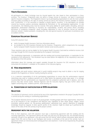Annex I – Mobility project for young people and youth workers

YOUTH EXCHANGES
All participants in a Youth Exchange must be insured against the risks linked to their participation in these
activities. The Erasmus+ Programme does not define a unique format of insurance, nor does it recommend
specific insurance companies. The Programme leaves it up to participating organisations to seek the most suitable
insurance policy according to the type of activity carried out and to the insurance formats available at national
level. Furthermore, it is not necessary to stipulate a project-specific insurance, if the participants are already
covered by insurance policies previously stipulated by themselves or the participating organisations. In any
circumstances, the following areas must be covered: third party liability for youth leaders (including, wherever
appropriate, professional indemnity or insurance for responsibility); accident and serious illness (including
permanent or temporary incapacity); death (including repatriation in case of activities carried out abroad);
wherever relevant, medical assistance, including after care and special insurance for particular circumstances such
as outdoor activities.

EUROPEAN VOLUNTARY SERVICE
Every EVS volunteer must:



hold a European Health Insurance Card (see information above);
be enrolled in the EVS Insurance foreseen by the Erasmus+ Programme, which complements the coverage
by the European Health Insurance Card and/or national social security systems.

Those volunteers who are not be eligible for the European Health Insurance Card shall be entitled to receive a full
coverage through the EVS Insurance provided by the European Commission.
The coordinating organisation, in cooperation with the sending and receiving organisations, is responsible for the
enrolment of the volunteer(s). This enrolment must be done before the departure of the volunteer(s) and cover
the duration of the EVS activity.
Information about the coverage and support available through the insurance for EVS volunteers, as well as
instructions for enrolment, is available on the website of the Executive Agency.

d. VISA REQUIREMENTS
Young people and youth workers taking part in youth mobility projects may need to obtain a visa for staying
abroad in the Programme or Partner Country hosting the activity.
It is a collective responsibility of all the participating organisations to ensure that the authorisations required
(short/long stay visas or residence permits) are in order before the planned activity takes place. It is strongly
recommended that the authorisations are requested from the competent authorities well in advance, since the
process may take several weeks. National Agencies and the Executive Agency may give further advice and
support concerning visas, residence permits, social security, etc.

e. CONDITIONS OF PARTICIPATION OF EVS VOLUNTEERS
SELECTION
The selection of volunteers can be carried out by any of the organisations involved in the project (usually this task
is carried out by the sending or coordinating organisation).
The European Voluntary Service is open to all young people, including people with fewer opportunities. Volunteers
are to be selected in a fair, transparent and objective way, regardless of their ethnic group, religion, sexual
orientation, political opinion, etc. No previous qualifications, educational level, specific experience or language
knowledge should be required. A more specific profile of the volunteer might be drawn up if justified by the
nature of the tasks of the EVS activity or by the project context.

AGREEMENT WITH THE VOLUNTEER
Prior to their departure, each EVS volunteer must sign a volunteering agreement with the sending and the
receiving organisation. This agreement defines the tasks s/he will carry out during the EVS, the intended learning
outcomes. As part of the agreement, s/he will receive the EVS Info-kit, which contains information about what to
expect from EVS and on how to use Youthpass and receive a certificate at the end of the activity. Such an
agreement remains an internal document among partners and volunteers; it will not be requested by the granting
National Agency.
229

 
