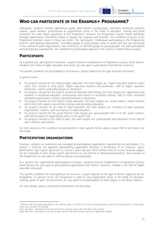 Part A – Who can participate in the Programme?

WHO CAN PARTICIPATE IN THE ERASMUS+ PROGRAMME?
Individuals - students, trainees, apprentices, pupils, adult learners, young people, volunteers, professors, teachers,
trainers, youth workers, professionals of organisations active in the fields of education, training and youth
constitute the main target population of the Programme. However, the Programme reaches these individuals
through organisations, institutions, bodies or groups that organise such activities. The conditions of access to the
Programme therefore relate to these two actors: the "participants" (individuals participating in the Programme)
and the "participating organisations" (including groups of young people active in youth work but not necessarily
in the context of youth organisations, also referred to as informal groups of young people). For both participants
and participating organisations, the conditions for participation depend on the country in which they are based.

PARTICIPANTS
As a general rule, participants in Erasmus+ projects must be established in a Programme Country. Some Actions,
notably in the fields of higher education and youth, are also open to participants from Partner Countries.
The specific conditions for participating in an Erasmus+ project depend on the type of Action concerned.
In general terms:









For projects relevant for the field of higher education, the main targets are: higher education students (short
cycle, first, second or third cycle), higher education teachers and professors, staff of higher education
institutions, trainers and professionals in enterprises;
For projects relevant for the field of vocational education and training, the main targets are: apprentices and
students in vocational education, professionals and trainers in vocational training, staff of initial vocational
education organisations, trainers and professionals in enterprises;
For projects relevant for the field of school education, the main targets are: school leaders, school teachers
and school staff, pupils in pre-primary, primary and secondary education;
For projects relevant for the field of adult education, the main targets are: members of adult education
organisations, trainers, staff and learners in adult education;
For projects relevant for the youth field the main targets are: young people from 13 to 303, youth workers,
staff and members of organisations active in the youth field;
For projects relevant to the field of sport, the main targets are: professionals and volunteers in the field of
sport, athletes and coaches.

For more details on the conditions for participation in each specific Action, please consult Part B and Annex I of
this Guide.

PARTICIPATING ORGANISATIONS
Erasmus+ projects are submitted and managed by participating organisations representing the participants. If a
project is selected, the applicant participating organisation becomes a beneficiary of an Erasmus+ grant.
Beneficiaries sign a grant agreement or receive a grant decision which entitles them to receive financial support
for the realisation of their project (grant agreements are not offered to individual participants). Some Actions of
the Programme are also open to informal groups of young people.
As a general rule, organisations participating in Erasmus+ projects must be established in a Programme Country.
Some Actions are also open to participating organisations from Partner Countries, notably in the field of higher
education and youth.
The specific conditions for participating in an Erasmus+ project depend on the type of Action supported by the
Programme. In general terms, the Programme is open to any organisation active in the fields of education,
training, youth or sport. Several Actions are also open to the participation of other players in the labour markets.
For more details, please consult Part B and Annex I of this Guide.

3

Different age limits apply depending on the different types of activities. For more information please consult Part B and Annex I of this Guide.
Please also consider the following:
lower age limits - participants must have reached the minimum age at the start date of the activity.
upper age limits - participants must not be older than the indicated maximum age at the application deadline.

23

 