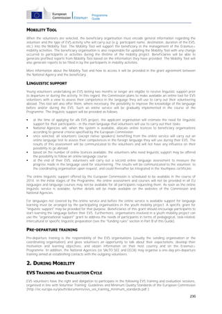Programme
Guide

MOBILITY TOOL
When the volunteers are selected, the beneficiary organisation must encode general information regarding the
volunteer and the type of EVS activity s/he will carry out (e.g. participant name, destination, duration of the EVS,
etc.) into the Mobility Tool. The Mobility Tool will support the beneficiary in the management of the Erasmus+
mobility activities. The beneficiary organisation is also responsible for updating the Mobility Tool with any change
occurred to participants or activities during the lifetime of the mobility project. Beneficiaries will be able to
generate prefilled reports from Mobility Tool based on the information they have provided. The Mobility Tool will
also generate reports to be filled in by the participants in mobility activities.
More information about the Mobility Tool and how to access it will be provided in the grant agreement between
the National Agency and the beneficiary.

LINGUISTIC SUPPORT
Young volunteers undertaking an EVS lasting two months or longer are eligible to receive linguistic support prior
to departure or during the activity. In this regard, the Commission plans to make available an online tool for EVS
volunteers with a view to assess their competence in the language they will use to carry out their volunteering
abroad. This tool will also offer them, where necessary, the possibility to improve the knowledge of the language
before and/or during the EVS. Such an online service will be gradually implemented in the course of the
Programme. The linguistic support will be provided as follows:







at the time of applying for aN EVS project, the applicant organisation will estimate the need for linguistic
support for their participants - in the main language that volunteers will use to carry out their tasks;
National Agencies will, when the system is available, allocate online licences to beneficiary organisations
according to general criteria specified by the European Commission;
once selected, all volunteers (except native speakers) benefiting from the online service will carry out an
online language test to assess their competences in the foreign language they will use during their EVS. The
results of this assessment will be communicated to the volunteers and will not have any influence on their
possibility to go abroad;
based on the number of online licences available, the volunteers who need linguistic support may be offered
the possibility to follow an online language course;
at the end of their EVS, volunteers will carry out a second online language assessment to measure the
progress made in the language used for volunteering. The results will be communicated to the volunteer, to
the coordinating organisation upon request, and could thereafter be integrated in the Youthpass certificate.

The online linguistic support offered by the European Commission is scheduled to be available in the course of
2014. In the initial stages of the Programme, the online assessment and courses will not be provided in all EU
languages and language courses may not be available for all participants requesting them. As soon as the online
linguistic service is available, further details will be made available on the websites of the Commission and
National Agencies.
For languages not covered by the online service and before the online service is available support for language
learning must be arranged by the participating organisations in the youth mobility project. A specific grant for
"linguistic support" may be provided for that purpose. Beneficiaries of this grant should encourage participants to
start learning the language before their EVS. Furthermore, organisations involved in a youth mobility project can
use the "organisational support" grant to address the needs of participants in terms of pedagogical, task-related,
intercultural or specific linguistic preparation (see the "funding rules" section in Part B of this Guide).

PRE-DEPARTURE TRAINING
Pre-departure training is the responsibility of the EVS organisations (usually the sending organisation or the
coordinating organisation) and gives volunteers an opportunity to talk about their expectations, develop their
motivation and learning objectives, and obtain information on their host country and on the Erasmus+
Programme. In addition, the National Agencies (or SALTO SEE and EECA) may organise a one-day pre-departure
training aimed at establishing contacts with the outgoing volunteers.

2. DURING MOBILITY
EVS TRAINING AND EVALUATION CYCLE
EVS volunteers have the right and obligation to participate in the following EVS training and evaluation sessions,
organised in line with Volunteer Training: Guidelines and Minimum Quality Standards of the European Commission
(http://ec.europa.eu/youth/documents/evs_vol_training_minimum_standards.pdf ).
230

 