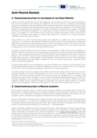 Annex I – Joint Master Degrees

JOINT MASTER DEGREES
1. CONDITIONS RELATING TO THE DESIGN OF THE JOINT MASTER
A JMD must be fully developed at the time of the application and be ready to run for three consecutive editions as
from the second academic year following the application. The first year will be a preparatory and promotion
(/awareness-raising) year when the programme will be advertised and the first intake of students selected. JMDs
must dispose of fully joint (/common) procedures for the students' admission requirements, the teaching/training
activities, the quality assurance mechanisms, the students' examination and performance evaluation, consortium
administrative and financial management, the nature/scope of services offered to the students (e.g. language
courses, visa support), etc. All students must be covered by a health and insurance scheme chosen by the
consortium. This scheme must respect the minimum JMD requirements as defined in the respective guidelines
available on the Executive Agency website.
These elements are crucial in demonstrating genuine joint integration of a JMD course and its implementing
consortium. It is furthermore expected that the applicant provides a draft Consortium Agreement at application
stage which covers these and other important items in a clear and transparent manner. The existence of an upto-date, comprehensive, and robust Consortium Agreement is a sign of readiness of the partners and maturity of
the application in view of a successful JMD implementation phase.
In addition, applicants should note that the process of accreditation of a JMD course and the recognition of
diplomas within the consortium can be a long-lasting process and must have been completed at JMD application
stage (i.e. before the preparatory year and the first JMD student intake). Programme-country HEIs acting as full
partners in the consortium must be degree-awarding institutions with the capacity to issue either a joint or a
multiple degree (at least a double degree) for JMD graduates. Consortia must also ensure that all graduated
students are provided with a joint Diploma Supplement at the end of their study period, covering the entire
content of the Master programme.
The JMD study programme must be designed in a way that all students are in a position to carry out part of their
study/training/research activities in two different Programme countries. Each of these periods must correspond to
at least 20 ECTS for 60 ECTS Master programmes, and 30 ECTS for longer programmes.
The JMD consortium will need to design joint promotion and awareness-raising activities in order to ensure the
worldwide visibility of the joint study programme as well as of the Erasmus+ scholarship scheme. These
promotion and awareness-raising activities will necessarily include the development of an integrated and
comprehensive course website (in English, as well as in the main teaching language if different) prior to their first
scholarship application round, providing all the necessary information on the JMD for students and future
employers. Visibility will be supported through the Commission and Executive Agency websites, via National
Agencies and EU Delegations. Guidelines on JMD websites can be found on the Executive Agency website

2. CONDITIONS RELATING TO MASTER STUDENTS
Master students wishing to enrol in a JMD must have previously obtained a first higher education degree 34 or
demonstrate a recognised equivalent level of learning according to national legislation and practices. Each JMD
consortium will be responsible for defining its specific students' application procedure and selection criteria in
accordance with the requirements and guidelines available on the Executive Agency website.
Erasmus+ JMD student scholarships can be offered to students from any region of the world taking geographical
balance into account – i.e. no more than 3 candidates from the same country (/with the same nationality) should
be awarded a JMD scholarship during the same intake. JMD consortia will also be encouraged to enrol self-funded
students35 representing approximately 25% of the Erasmus + scholarship holders.
Student scholarship candidates who have already benefited from a JMD scholarship or from an Erasmus Mundus
Master Course scholarship are not eligible for another scholarship in the framework of a JMD programme. JMD
student scholarships are awarded for a student's participation in the complete JMD programme. Scholarship
holders cannot transfer university credits from course taken prior to their enrolment in their JMD for the purpose
of reducing their mandatory activities in the joint programme. Furthermore, JMD scholarship holders cannot at
the same time be beneficiaries of a grant for student or staff mobility in the framework of higher education credit
mobility projects, and vice versa.
34

While this condition must necessarily be fulfilled at the time of enrolment, JMD consortia may decide to accept scholarship applications from
students in the last year of their first higher education degree
35
Self-funded students are either self-paying students or students who have been awarded a scholarship from a another scheme,

 