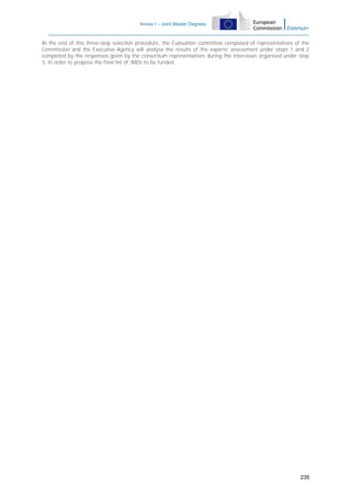 Annex I – Joint Master Degrees

At the end of this three-step selection procedure, the Evaluation committee composed of representatives of the
Commission and the Executive Agency will analyse the results of the experts' assessment under steps 1 and 2
completed by the responses given by the consortium representatives during the interviews organised under step
3, in order to propose the final list of JMDs to be funded.

235

 