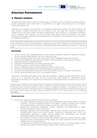 Annex I – Strategic Partnerships

STRATEGIC PARTNERSHIPS
1. PROJECT FORMATS
Strategic Partnerships support a wide and flexible range of activities in order to implement innovative practices,
promote development and modernisation of organisations, and support policy developments at European,
national and regional level.
Depending on the objectives of the project, the participating organisations involved, the expected impact, and
other elements, Strategic Partnerships can be of different sizes, and adapt their activities accordingly. In
simplified terms, this action enables participating organisations to gain experience in international cooperation
and to strengthen their capacities, but also to produce high quality innovative deliverables. The quality
assessment of the project application will be proportional to the objectives of the cooperation and the nature of
the organisations involved.
The section below provides ideas on the types of activities that can be carried out within a Strategic Partnership
either promoting a cross-sectoral cooperation or addressing a given field of education, training and youth. This
section is purely illustrative and does not prevent participating organisations planning their project in a different
way.

ACTIVITIES:











curricula, courses, joint study programmes, common modules (including e-modules), integration of a greater
variety of learning modes (distance, part-time, modular learning);
learning, teaching, training, youth work materials and methods, pedagogical approaches and tools;
project-based collaboration, peer-learning, workshops, virtual laboratories, virtual collaboration spaces;
capacity building and networking activities;
elaboration and implementation of strategic cooperation plans;
information, guidance, coaching and counselling activities;
surveys, comparative analyses, evidence-gathering, studies of real life cases;
definition of qualitative standards and competence-based/occupational profiles;
improvement of qualifications frameworks, credit transfer, quality assurance, recognition and validation;
training, teaching and learning activities (see paragraph 2 below);

Furthermore, all Strategic Partnerships will be expected to undertake a targeted and wide dissemination of their
results so as to encourage their wider use and increase their impact beyond the organisations directly
participating in the project. The requirements for dissemination will be proportional to the objective and scope of
the project.
Organisations, institutions from different fields of education, training and youth, as well as from other socioeconomic sectors can jointly cooperate in order to achieve – through their projects – the objectives in one or in
several fields of education, training and youth. The following typologies of activities are particularly meaningful in
each given field to achieve the policy objectives described in Part B of the Guide, within or across sectorial
boundaries.
HIGHER EDUCATION:


Develop, test, adapt and implement innovative practices relating to:
o joint study programmes and joint curricula, intensive programmes and common modules – including
e-modules – between partnership members from different countries, disciplines and economic
sectors (public/private), ensuring the relevance towards the needs of the labour market;
o project-based transnational collaboration between enterprises and students/staff at higher
education institutions to study real life cases;
o pedagogical approaches and methodologies especially those delivering transversal competences,
entrepreneurship mindset and creative thinking, including by introducing multi-, trans- and
interdisciplinary approaches, building learning mobility more systematically into curricula
('embedded mobility') and through a better exploitation of ICT;
o the integration of a greater variety of study modes (distance, part-time, modular learning), notably
through new forms of personalised learning, strategic use of open educational resources and virtual
mobility and virtual learning platforms;
o new approaches to facilitate permeability between education sectors (i.e. through validation of prior
learning and possibility of flexible learning -modular studies, blended learning etc.);

 