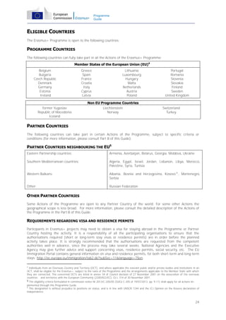 Programme
Guide

ELIGIBLE COUNTRIES
The Erasmus+ Programme is open to the following countries:

PROGRAMME COUNTRIES
The following countries can fully take part in all the Actions of the Erasmus+ Programme:
Member States of the European Union (EU)4
Belgium
Bulgaria
Czech Republic
Denmark
Germany
Estonia
Ireland
former Yugoslav
Republic of Macedonia
Iceland

Greece
Spain
France
Croatia
Italy
Cyprus
Latvia

Lithuania
Luxembourg
Hungary
Malta
Netherlands
Austria
Poland

Non EU Programme Countries
Liechtenstein
Norway

Portugal
Romania
Slovenia
Slovakia
Finland
Sweden
United Kingdom
Switzerland
Turkey

PARTNER COUNTRIES
The following countries can take part in certain Actions of the Programme, subject to specific criteria or
conditions (for more information, please consult Part B of this Guide):

PARTNER COUNTRIES NEIGHBOURING THE EU5
Eastern Partnership countries:

Armenia, Azerbaijan, Belarus, Georgia, Moldova, Ukraine

Southern Mediterranean countries:

Algeria, Egypt, Israel, Jordan, Lebanon, Libya, Morocco,
Palestine, Syria, Tunisia

Western Balkans:

Albania, Bosnia and Herzegovina, Kosovo 6 , Montenegro,
Serbia

Other:

Russian Federation

OTHER PARTNER COUNTRIES
Some Actions of the Programme are open to any Partner Country of the world. For some other Actions the
geographical scope is less broad. For more information, please consult the detailed description of the Actions of
the Programme in the Part B of this Guide.

REQUIREMENTS REGARDING VISA AND RESIDENCE PERMITS
Participants in Erasmus+ projects may need to obtain a visa for staying abroad in the Programme or Partner
Country hosting the activity. It is a responsibility of all the participating organisations to ensure that the
authorisations required (short or long-term stay visas or residence permits) are in order before the planned
activity takes place. It is strongly recommended that the authorisations are requested from the competent
authorities well in advance, since the process may take several weeks. National Agencies and the Executive
Agency may give further advice and support concerning visas, residence permits, social security, etc. The EU
Immigration Portal contains general information on visa and residence permits, for both short-term and long-term
stays: http://ec.europa.eu/immigration/tab2.do?subSec=11&language=7$en.
4

Individuals from an Overseas Country and Territory (OCT), and where applicable the relevant public and/or private bodies and institutions in an
OCT, shall be eligible for the Erasmus+, subject to the rules of the Programme and the arrangements applicable to the Member State with which
they are connected. The concerned OCTs are listed in annex 1A of Council decision of 27 November 2001 on the association of the overseas
countries and territories with the European Community (2200/822/EC), OJ L 314 of 30 November 2001.
5 The eligibility criteria formulated in commission notice Nr.2013/C-205/05 (OJEU C-205 of 19/07/2013, pp. 9-11) shall apply for all actions implemented through this Programme Guide.
6
This designation is without prejudice to positions on status, and is in line with UNSCR 1244 and the ICJ Opinion on the Kosovo declaration of
independence.

24

 