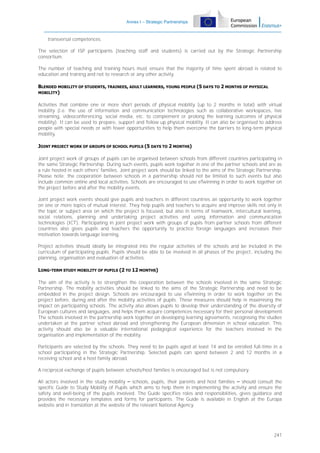 Annex I – Strategic Partnerships

transversal competences.
The selection of ISP participants (teaching staff and students) is carried out by the Strategic Partnership
consortium.
The number of teaching and training hours must ensure that the majority of time spent abroad is related to
education and training and not to research or any other activity.
BLENDED MOBILITY OF STUDENTS, TRAINEES, ADULT LEARNERS, YOUNG PEOPLE (5 DAYS TO 2 MONTHS OF PHYSICAL
MOBILITY)
Activities that combine one or more short periods of physical mobility (up to 2 months in total) with virtual
mobility (i.e. the use of information and communication technologies such as collaborative workspaces, live
streaming, videoconferencing, social media, etc. to complement or prolong the learning outcomes of physical
mobility). It can be used to prepare, support and follow up physical mobility. It can also be organised to address
people with special needs or with fewer opportunities to help them overcome the barriers to long-term physical
mobility.
JOINT PROJECT WORK OF GROUPS OF SCHOOL PUPILS (5 DAYS TO 2 MONTHS)
Joint project work of groups of pupils can be organised between schools from different countries participating in
the same Strategic Partnership. During such events, pupils work together in one of the partner schools and are as
a rule hosted in each others' families. Joint project work should be linked to the aims of the Strategic Partnership.
Please note: the cooperation between schools in a partnership should not be limited to such events but also
include common online and local activities. Schools are encouraged to use eTwinning in order to work together on
the project before and after the mobility events.
Joint project work events should give pupils and teachers in different countries an opportunity to work together
on one or more topics of mutual interest. They help pupils and teachers to acquire and improve skills not only in
the topic or subject area on which the project is focused, but also in terms of teamwork, intercultural learning,
social relations, planning and undertaking project activities and using information and communication
technologies (ICT). Participating in joint project work with groups of pupils from partner schools from different
countries also gives pupils and teachers the opportunity to practice foreign languages and increases their
motivation towards language learning.
Project activities should ideally be integrated into the regular activities of the schools and be included in the
curriculum of participating pupils. Pupils should be able to be involved in all phases of the project, including the
planning, organisation and evaluation of activities.
LONG-TERM STUDY MOBILITY OF PUPILS (2 TO 12 MONTHS)
The aim of the activity is to strengthen the cooperation between the schools involved in the same Strategic
Partnership. The mobility activities should be linked to the aims of the Strategic Partnership and need to be
embedded in the project design. Schools are encouraged to use eTwinning in order to work together on the
project before, during and after the mobility activities of pupils. These measures should help in maximising the
impact on participating schools. The activity also allows pupils to develop their understanding of the diversity of
European cultures and languages, and helps them acquire competences necessary for their personal development.
The schools involved in the partnership work together on developing learning agreements, recognising the studies
undertaken at the partner school abroad and strengthening the European dimension in school education. This
activity should also be a valuable international pedagogical experience for the teachers involved in the
organisation and implementation of the mobility.
Participants are selected by the schools. They need to be pupils aged at least 14 and be enrolled full-time in a
school participating in the Strategic Partnership. Selected pupils can spend between 2 and 12 months in a
receiving school and a host family abroad.
A reciprocal exchange of pupils between schools/host families is encouraged but is not compulsory.
All actors involved in the study mobility – schools, pupils, their parents and host families – should consult the
specific Guide to Study Mobility of Pupils which aims to help them in implementing the activity and ensure the
safety and well-being of the pupils involved. The Guide specifies roles and responsibilities, gives guidance and
provides the necessary templates and forms for participants. The Guide is available in English at the Europa
website and in translation at the website of the relevant National Agency.

241

 