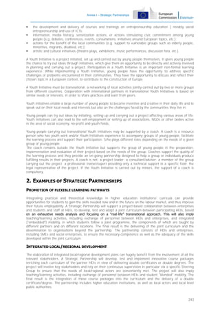Annex I – Strategic Partnerships






the development and delivery of courses and trainings on entrepreneurship education ( notably social
entrepreneurship and use of ICTs;
information, media literacy, sensitization actions, or actions stimulating civic commitment among young
people (e.g. debates, conferences, events, consultations, initiatives around European topics, etc.);
actions for the benefit of the local communities (e.g. support to vulnerable groups such as elderly people,
minorities, migrants, disabled, etc.);
artistic and cultural initiatives (theatre plays, exhibitions, music performances, discussion fora, etc.).

A Youth Initiative is a project initiated, set up and carried out by young people themselves. It gives young people
the chance to try out ideas through initiatives, which give them an opportunity to be directly and actively involved
in planning and carrying out a project. Participation in a Youth Initiative is an important non-formal learning
experience. While implementing a Youth Initiative, young people have the opportunity to address specific
challenges or problems encountered in their communities. They have the opportunity to discuss and reflect their
chosen topic in a European context, to contribute to the construction of Europe.
A Youth Initiative must be transnational: a networking of local activities jointly carried out by two or more groups
from different countries. Cooperation with international partners in transnational Youth Initiatives is based on
similar needs or interests, in order to share practices and learn from peers.
Youth initiatives enable a large number of young people to become inventive and creative in their daily life and to
speak out on their local needs and interests but also on the challenges faced by the communities they live in.
Young people can try out ideas by initiating, setting up and carrying out a project affecting various areas of life.
Youth Initiatives can also lead to the self-employment or setting up of associations, NGOs or other bodies active
in the area of social economy, no-profit and youth fields.
Young people carrying out transnational Youth Initiatives may be supported by a coach. A coach is a resource
person who has youth work and/or Youth Initiatives experience to accompany groups of young people, facilitate
the learning process and support their participation. S/he plays different roles depending on the needs of a given
group of young people.
The coach remains outside the Youth Initiative but supports the group of young people in the preparation,
implementation and evaluation of their project based on the needs of the group. Coaches support the quality of
the learning process and they provide an on-going partnership designed to help a group or individuals produce
fulfilling results in their projects. A coach is not: a project leader; a consultant/adviser; a member of the group
carrying out the project; a professional trainer/expert providing only a technical support in a specific field; the
legal representative of the project. If the Youth Initiative is carried out by minors, the support of a coach is
compulsory.

2. EXAMPLES OF STRATEGIC PARTNERSHIPS
PROMOTION OF FLEXIBLE LEARNING PATHWAYS
Integrating practical and theoretical knowledge in higher education institutions' curricula can provide
opportunities for students to gain the skills needed now and in the future on the labour market, and thus improve
their future employability. A Strategic Partnership will support a project-based collaboration between enterprises
and students and staff at HEIs, to develop, test and adapt a joint curriculum between participating HEIs, based
on an exhaustive needs analysis and focusing on a “real-life” transnational approach. This will also imply
teaching/learning activities, including exchange of personnel between HEIs and enterprises, and integrated
("embedded") mobility, in which students follow a joint programme, the components of which are taught by
different partners and on different locations. The final result is the delivering of the joint curriculum and the
dissemination to organisations beyond the partnership. The partnership consists of HEIs and enterprises,
including SMEs and social enterprises, to ensure the necessary competence as well as the adequacy of the skills
developed within the joint curriculum.

INTEGRATED LOCAL/REGIONAL DEVELOPMENT
The elaboration of integrated local/regional development plans can hugely benefit from the involvement of all the
relevant stakeholders. A Strategic Partnership will develop, test and implement innovative course packages
enriching each curriculum of the partner HEIs in view of delivering double certificates or double degrees. The
project will involve key stakeholders and rely on their continuous supervision in particular via a specific Steering
Group to ensure that the needs of local/regional actors are conveniently met. The project will also imply
teaching/learning activities, including exchange of personnel between HEIs and student "blended" mobility. The
final result is the integration of these course packages into the curriculum and the delivery of a double
certificate/degree. The partnership includes higher education institutions, as well as local actors and local level
public authorities.

243

 