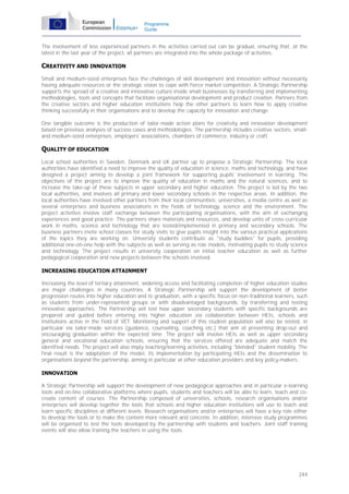 Programme
Guide

The involvement of less experienced partners in the activities carried out can be gradual, ensuring that, at the
latest in the last year of the project, all partners are integrated into the whole package of activities.

CREATIVITY AND INNOVATION
Small and medium-sized enterprises face the challenges of skill development and innovation without necessarily
having adequate resources or the strategic vision to cope with fierce market competition. A Strategic Partnership
supports the spread of a creative and innovative culture inside small businesses by transferring and implementing
methodologies, tools and concepts that facilitate organisational development and product creation. Partners from
the creative sectors and higher education institutions help the other partners to learn how to apply creative
thinking successfully in their organisations and to develop the capacity for innovation and change.
One tangible outcome is the production of tailor-made action plans for creativity and innovation development
based on previous analyses of success cases and methodologies. The partnership includes creative sectors, smalland medium-sized enterprises, employers' associations, chambers of commerce, industry or craft.

QUALITY OF EDUCATION
Local school authorities in Sweden, Denmark and UK partner up to propose a Strategic Partnership. The local
authorities have identified a need to improve the quality of education in science, maths and technology, and have
designed a project aiming to develop a joint framework for supporting pupils' involvement in learning. The
objectives of the project are to improve the quality of education in maths and the natural sciences, and to
increase the take-up of these subjects in upper secondary and higher education. The project is led by the two
local authorities, and involves all primary and lower secondary schools in the respective areas. In addition, the
local authorities have involved other partners from their local communities: universities, a media centre as well as
several enterprises and business associations in the fields of technology, science and the environment. The
project activities involve staff exchange between the participating organisations, with the aim of exchanging
experiences and good practice. The partners share materials and resources, and develop units of cross-curricular
work in maths, science and technology that are tested/implemented in primary and secondary schools. The
business partners invite school classes for study visits to give pupils insight into the various practical applications
of the topics they are working on. University students contribute as "study buddies" for pupils, providing
additional one-on-one help with the subjects as well as serving as role models, motivating pupils to study science
and technology. The project results in university cooperation on initial teacher education as well as further
pedagogical cooperation and new projects between the schools involved.
INCREASING EDUCATION ATTAINMENT
Increasing the level of tertiary attainment, widening access and facilitating completion of higher education studies
are major challenges in many countries. A Strategic Partnership will support the development of better
progression routes into higher education and to graduation, with a specific focus on non-traditional learners, such
as students from under-represented groups or with disadvantaged backgrounds, by transferring and testing
innovative approaches. The Partnership will test how upper secondary students with specific backgrounds are
prepared and guided before entering into higher education via collaboration between HEIs, schools and
institutions active in the field of VET. Monitoring and support of this student population will also be tested, in
particular via tailor-made services (guidance, counselling, coaching etc.) that aim at preventing drop-out and
encouraging graduation within the expected time. The project will involve HEIs as well as upper secondary
general and vocational education schools, ensuring that the services offered are adequate and match the
identified needs. The project will also imply teaching/learning activities, including "blended" student mobility. The
final result is the adaptation of the model, its implementation by participating HEIs and the dissemination to
organisations beyond the partnership, aiming in particular at other education providers and key policy-makers.
INNOVATION
A Strategic Partnership will support the development of new pedagogical approaches and in particular e-learning
tools and on-line collaborative platforms where pupils, students and teachers will be able to learn, teach and cocreate content of courses. The Partnership composed of universities, schools, research organisations and/or
enterprises will develop together the tools that schools and higher education institutions will use to teach and
learn specific disciplines at different levels. Research organisations and/or enterprises will have a key role either
to develop the tools or to make the content more relevant and concrete. In addition, intensive study programmes
will be organised to test the tools developed by the partnership with students and teachers. Joint staff training
events will also allow training the teachers in using the tools.

244

 
